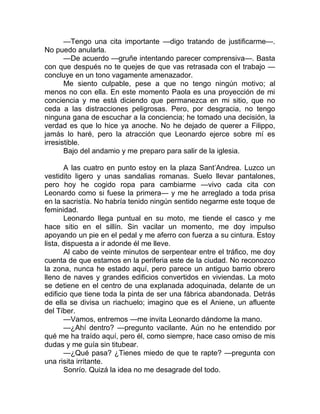 —Tengo una cita importante —digo tratando de justificarme—.
No puedo anularla.
—De acuerdo —gruñe intentando parecer comprensiva—. Basta
con que después no te quejes de que vas retrasada con el trabajo —
concluye en un tono vagamente amenazador.
Me siento culpable, pese a que no tengo ningún motivo; al
menos no con ella. En este momento Paola es una proyección de mi
conciencia y me está diciendo que permanezca en mi sitio, que no
ceda a las distracciones peligrosas. Pero, por desgracia, no tengo
ninguna gana de escuchar a la conciencia; he tomado una decisión, la
verdad es que lo hice ya anoche. No he dejado de querer a Filippo,
jamás lo haré, pero la atracción que Leonardo ejerce sobre mí es
irresistible.
Bajo del andamio y me preparo para salir de la iglesia.
A las cuatro en punto estoy en la plaza Sant’Andrea. Luzco un
vestidito ligero y unas sandalias romanas. Suelo llevar pantalones,
pero hoy he cogido ropa para cambiarme —vivo cada cita con
Leonardo como si fuese la primera— y me he arreglado a toda prisa
en la sacristía. No habría tenido ningún sentido negarme este toque de
feminidad.
Leonardo llega puntual en su moto, me tiende el casco y me
hace sitio en el sillín. Sin vacilar un momento, me doy impulso
apoyando un pie en el pedal y me aferro con fuerza a su cintura. Estoy
lista, dispuesta a ir adonde él me lleve.
Al cabo de veinte minutos de serpentear entre el tráfico, me doy
cuenta de que estamos en la periferia este de la ciudad. No reconozco
la zona, nunca he estado aquí, pero parece un antiguo barrio obrero
lleno de naves y grandes edificios convertidos en viviendas. La moto
se detiene en el centro de una explanada adoquinada, delante de un
edificio que tiene toda la pinta de ser una fábrica abandonada. Detrás
de ella se divisa un riachuelo; imagino que es el Aniene, un afluente
del Tíber.
—Vamos, entremos —me invita Leonardo dándome la mano.
—¿Ahí dentro? —pregunto vacilante. Aún no he entendido por
qué me ha traído aquí, pero él, como siempre, hace caso omiso de mis
dudas y me guía sin titubear.
—¿Qué pasa? ¿Tienes miedo de que te rapte? —pregunta con
una risita irritante.
Sonrío. Quizá la idea no me desagrade del todo.
 