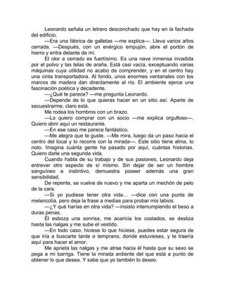 Leonardo señala un letrero desconchado que hay en la fachada
del edificio.
—Era una fábrica de galletas —me explica—. Lleva varios años
cerrada. —Después, con un enérgico empujón, abre el portón de
hierro y entra delante de mí.
El olor a cerrado es fuertísimo. Es una nave inmensa invadida
por el polvo y las telas de araña. Está casi vacía, exceptuando varias
máquinas cuya utilidad no acabo de comprender, y en el centro hay
una cinta transportadora. Al fondo, unos enormes ventanales con los
marcos de madera dan directamente al río. El ambiente ejerce una
fascinación poética y decadente.
—¿Qué te parece? —me pregunta Leonardo.
—Depende de lo que quieras hacer en un sitio así. Aparte de
secuestrarme, claro está.
Me rodea los hombros con un brazo.
—Lo quiero comprar con un socio —me explica orgulloso—.
Quiero abrir aquí un restaurante.
—En ese caso me parece fantástico.
—Me alegra que te guste. —Me mira, luego da un paso hacia el
centro del local y lo recorre con la mirada—. Este sitio tiene alma, lo
noto. Imagina cuánta gente ha pasado por aquí, cuántas historias.
Quiero darle una segunda vida.
Cuando habla de su trabajo y de sus pasiones, Leonardo deja
entrever otro aspecto de sí mismo. Sin dejar de ser un hombre
sanguíneo e instintivo, demuestra poseer además una gran
sensibilidad.
De repente, se vuelve de nuevo y me aparta un mechón de pelo
de la cara.
—Si yo pudiese tener otra vida… —dice con una punta de
melancolía, pero deja la frase a medias para probar mis labios.
—¿Y qué harías en otra vida? —insisto interrumpiendo el beso a
duras penas.
Él esboza una sonrisa, me acaricia los costados, se desliza
hasta las nalgas y me sube el vestido.
—En todo caso, hiciese lo que hiciese, puedes estar segura de
que iría a buscarte tarde o temprano, donde estuvieses, y te traería
aquí para hacer el amor.
Me aprieta las nalgas y me atrae hacia él hasta que su sexo se
pega a mi barriga. Tiene la mirada ardiente del que está a punto de
obtener lo que desea. Y sabe que yo también lo deseo.
 
