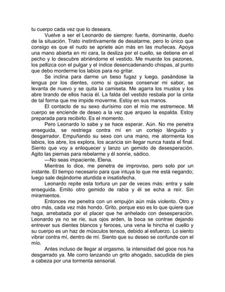 tu cuerpo cada vez que lo deseara.
Vuelve a ser el Leonardo de siempre: fuerte, dominante, dueño
de la situación. Trato instintivamente de desatarme, pero lo único que
consigo es que el nudo se apriete aún más en las muñecas. Apoya
una mano abierta en mi cara, la desliza por el cuello, se detiene en el
pecho y lo descubre abriéndome el vestido. Me muerde los pezones,
los pellizca con el pulgar y el índice desencadenando chispas, al punto
que debo morderme los labios para no gritar.
Se inclina para darme un beso fugaz y luego, pasándose la
lengua por los dientes, como si quisiese conservar mi sabor, se
levanta de nuevo y se quita la camiseta. Me agarra los muslos y los
abre tirando de ellos hacia él. La falda del vestido resbala por la cinta
de tal forma que me impide moverme. Estoy en sus manos.
El contacto de su sexo durísimo con el mío me estremece. Mi
cuerpo se enciende de deseo a la vez que arqueo la espalda. Estoy
preparada para recibirlo. Es el momento.
Pero Leonardo lo sabe y se hace esperar. Aún. No me penetra
enseguida, se restriega contra mí en un cortejo lánguido y
desgarrador. Empuñando su sexo con una mano, me atormenta los
labios, los abre, los explora, los acaricia sin llegar nunca hasta el final.
Siento que voy a enloquecer y lanzo un gemido de desesperación.
Agito las piernas para rebelarme y él sonríe, sádico.
—No seas impaciente, Elena.
Mientras lo dice, me penetra de improviso, pero solo por un
instante. El tiempo necesario para que intuya lo que me está negando;
luego sale dejándome aturdida e insatisfecha.
Leonardo repite esta tortura un par de veces más: entra y sale
enseguida. Emito otro gemido de rabia y él se echa a reír. Sin
miramientos.
Entonces me penetra con un empujón aún más violento. Otro y
otro más, cada vez más hondo. Grito, porque eso es lo que quiere que
haga, arrebatada por el placer que he anhelado con desesperación.
Leonardo ya no se ríe, sus ojos arden, la boca se contrae dejando
entrever sus dientes blancos y feroces, una vena le hincha el cuello y
su cuerpo es un haz de músculos tensos, debido al esfuerzo. Lo siento
vibrar contra mí, dentro de mí. Siento que su deseo se confunde con el
mío.
Antes incluso de llegar al orgasmo, la intensidad del goce nos ha
desgarrado ya. Me corro lanzando un grito ahogado, sacudida de pies
a cabeza por una tormenta sensorial.
 