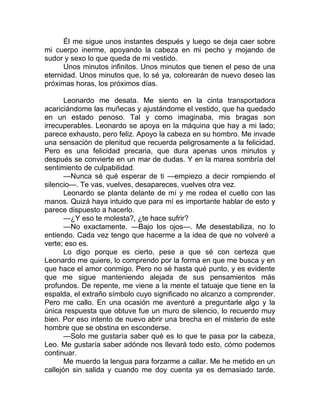 Él me sigue unos instantes después y luego se deja caer sobre
mi cuerpo inerme, apoyando la cabeza en mi pecho y mojando de
sudor y sexo lo que queda de mi vestido.
Unos minutos infinitos. Unos minutos que tienen el peso de una
eternidad. Unos minutos que, lo sé ya, colorearán de nuevo deseo las
próximas horas, los próximos días.
Leonardo me desata. Me siento en la cinta transportadora
acariciándome las muñecas y ajustándome el vestido, que ha quedado
en un estado penoso. Tal y como imaginaba, mis bragas son
irrecuperables. Leonardo se apoya en la máquina que hay a mi lado;
parece exhausto, pero feliz. Apoyo la cabeza en su hombro. Me invade
una sensación de plenitud que recuerda peligrosamente a la felicidad.
Pero es una felicidad precaria, que dura apenas unos minutos y
después se convierte en un mar de dudas. Y en la marea sombría del
sentimiento de culpabilidad.
—Nunca sé qué esperar de ti —empiezo a decir rompiendo el
silencio—. Te vas, vuelves, desapareces, vuelves otra vez.
Leonardo se planta delante de mí y me rodea el cuello con las
manos. Quizá haya intuido que para mí es importante hablar de esto y
parece dispuesto a hacerlo.
—¿Y eso te molesta?, ¿te hace sufrir?
—No exactamente. —Bajo los ojos—. Me desestabiliza, no lo
entiendo. Cada vez tengo que hacerme a la idea de que no volveré a
verte; eso es.
Lo digo porque es cierto, pese a que sé con certeza que
Leonardo me quiere, lo comprendo por la forma en que me busca y en
que hace el amor conmigo. Pero no sé hasta qué punto, y es evidente
que me sigue manteniendo alejada de sus pensamientos más
profundos. De repente, me viene a la mente el tatuaje que tiene en la
espalda, el extraño símbolo cuyo significado no alcanzo a comprender.
Pero me callo. En una ocasión me aventuré a preguntarle algo y la
única respuesta que obtuve fue un muro de silencio, lo recuerdo muy
bien. Por eso intento de nuevo abrir una brecha en el misterio de este
hombre que se obstina en esconderse.
—Solo me gustaría saber qué es lo que te pasa por la cabeza,
Leo. Me gustaría saber adónde nos llevará todo esto, cómo podemos
continuar.
Me muerdo la lengua para forzarme a callar. Me he metido en un
callejón sin salida y cuando me doy cuenta ya es demasiado tarde.
 