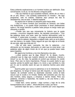 Estoy pidiendo explicaciones a un hombre huidizo por definición. Esta
conversación, lo sé ya, no nos llevará a ninguna parte.
—No me interesa lo que sucederá mañana, dentro de un mes o
de un año, Elena —me contesta sosteniendo mi mirada—. No sigo
programas, solo mi instinto. Estamos aquí porque los dos lo
deseábamos, eso es todo. Y debería bastarte.
Se separa de mí dando un pequeño paso hacia atrás.
—Soy el mismo hombre que conociste en Venecia, con todas
mis limitaciones, y no puedo hacer promesas ni tener pretensiones
sobre ti. No tengo derecho a pedirte nada porque no tengo nada que
ofrecerte a cambio.
—Puede que esa sea únicamente la historia que te gusta
contarte —murmuro tragando saliva. He decidido provocarlo—. Con
las palabras dices una cosa, pero los hechos demuestran justo lo
contrario. Y, sobre todo, tu cuerpo. —El juego se está poniendo serio.
Sacude la cabeza, dispuesto a negarlo todo, pero yo se la aferro
con las manos y la sujeto. Estoy segura de que veo algo en el fondo
de sus ojos, algo que arde por mí.
—No es solo sexo, Leonardo, los dos lo sabemos. —La
afirmación se me escapa, demuestro un valor que no creía tener. Las
palabras salen de algún rincón de mí sin que yo pueda hacer nada
para impedirlo.
Me agarra los hombros y me mira fijamente a los ojos.
—¿Qué quieres que te diga, Elena? Sí, te deseo, mucho.
¿Quieres que te diga que nuestra relación es verdadera, intensa y
única? Lo es. Es más, he perdido el control que siempre he creído
tener. Pero eso no tiene importancia. Porque no puedo darte lo que
quieres: jamás te pediré que dejes a tu novio y que cambies tu vida
por mí, por la sencilla razón de que no estamos hechos para estar
juntos.
Querría gritar que nunca lo sabremos si no lo intentamos. Pero,
por desgracia, no tengo la fuerza que ello requiere, no soy capaz de
replicar, de combatir contra su obstinada voluntad, contra el lado
oscuro que lo oculta a mi mirada. Detrás del Leonardo que veo hay
otro hombre, estoy segura, y empieza a darme miedo. Pero sus
palabras, sinceras o hipócritas, me duelen y, de una forma u otra,
debo defenderme.
—Está bien, como quieras —digo sumisa y bajo de la cinta
transportadora de un salto—. Ahora llévame a casa, por favor.
Leonardo baja los ojos y vuelve a alzarlos por unos segundos.
 