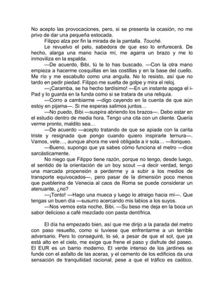 No acepto las provocaciones, pero, si se presenta la ocasión, no me
privo de dar una pequeña estocada.
Filippo alza por fin la mirada de la pantalla. Touché.
Le revuelvo el pelo, sabedora de que eso lo enfurecerá. De
hecho, alarga una mano hacia mí, me agarra un brazo y me lo
inmoviliza en la espalda.
—De acuerdo, Bibi, tú te lo has buscado. —Con la otra mano
empieza a hacerme cosquillas en las costillas y en la base del cuello.
Me río y me escabullo como una anguila. No lo resisto, así que no
tardo en pedir piedad. Filippo me suelta de golpe y mira el reloj.
—¡Caramba, se ha hecho tardísimo! —En un instante apaga el i-
Pad y lo guarda en la funda como si se tratara de una reliquia.
—Corro a cambiarme —digo cayendo en la cuenta de que aún
estoy en pijama—. Si me esperas salimos juntos…
—No puedo, Bibi —suspira abriendo los brazos—. Debo estar en
el estudio dentro de media hora. Tengo una cita con un cliente. Quería
verme pronto, maldito sea…
—De acuerdo —acepto tratando de que se apiade con la carita
triste y resignada que pongo cuando quiero inspirarle ternura—.
Vamos, vete…, aunque ahora me veré obligada a ir sola… —lloriqueo.
—Bueno, supongo que ya sabes cómo funciona el metro —dice
sarcásticamente.
No niego que Filippo tiene razón, porque no tengo, desde luego,
el sentido de la orientación de un boy scout —a decir verdad, tengo
una marcada propensión a perderme y a subir a los medios de
transporte equivocados—, pero pasar de la dimensión poco menos
que pueblerina de Venecia al caos de Roma se puede considerar un
atenuante, ¿no?
—¡Tonto! —Hago una mueca y luego lo atraigo hacia mí—. Que
tengas un buen día —susurro acercando mis labios a los suyos.
—Nos vemos esta noche, Bibi. —Su beso me deja en la boca un
sabor delicioso a café mezclado con pasta dentífrica.
El día ha empezado bien, así que me dirijo a la parada del metro
con paso resuelto, como si tuviese que enfrentarme a un terrible
adversario. Pero lo conseguiré, lo sé, a pesar de que el sol, que ya
está alto en el cielo, me exige que frene el paso y disfrute del paseo.
El EUR es un barrio moderno. El verde intenso de los jardines se
funde con el asfalto de las aceras, y el cemento de los edificios da una
sensación de tranquilidad racional, pese a que el tráfico es caótico.
 