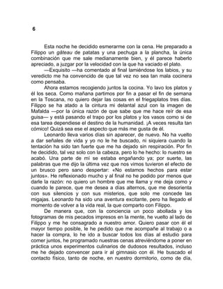 6
Esta noche he decidido esmerarme con la cena. He preparado a
Filippo un gâteau de patatas y una pechuga a la plancha, la única
combinación que me sale medianamente bien, y él parece haberlo
apreciado, a juzgar por la velocidad con la que ha vaciado el plato.
—Exquisito —ha comentado al final lamiéndose los labios, y su
veredicto me ha convencido de que tal vez no sea tan mala cocinera
como pensaba.
Ahora estamos recogiendo juntos la cocina. Yo lavo los platos y
él los seca. Como mañana partimos por fin a pasar el fin de semana
en la Toscana, no quiero dejar las cosas en el friegaplatos tres días.
Filippo se ha atado a la cintura mi delantal azul con la imagen de
Mafalda —por la única razón de que sabe que me hace reír de esa
guisa— y está pasando el trapo por los platos y los vasos como si de
esa tarea dependiese el destino de la humanidad. ¡A veces resulta tan
cómico! Quizá sea ese el aspecto que más me gusta de él.
Leonardo lleva varios días sin aparecer, de nuevo. No ha vuelto
a dar señales de vida y yo no le he buscado, ni siquiera cuando la
tentación ha sido tan fuerte que me ha dejado sin respiración. Por fin
he decidido, tal vez solo con la cabeza, pero lo he hecho: lo nuestro se
acabó. Una parte de mí se estaba engañando ya; por suerte, las
palabras que me dijo la última vez que nos vimos tuvieron el efecto de
un brusco pero sano despertar: «No estamos hechos para estar
juntos». He reflexionado mucho y al final no he podido por menos que
darle la razón: no quiero un hombre que me llama y me deja como y
cuando le parece, que me desea a días alternos, que me desorienta
con sus silencios y con sus misterios, que solo me concede las
migajas. Leonardo ha sido una aventura excitante, pero ha llegado el
momento de volver a la vida real, la que comparto con Filippo.
De manera que, con la conciencia un poco abollada y los
fotogramas de mis pecados impresos en la mente, he vuelto al lado de
Filippo y me he consagrado a nuestro amor. Quiero pasar con él el
mayor tiempo posible, le he pedido que me acompañe al trabajo o a
hacer la compra, lo he ido a buscar todos los días al estudio para
comer juntos, he programado nuestras cenas atreviéndome a poner en
práctica unos experimentos culinarios de dudosos resultados, incluso
me he dejado convencer para ir al gimnasio con él. He buscado el
contacto físico, tanto de noche, en nuestro dormitorio, como de día,
 