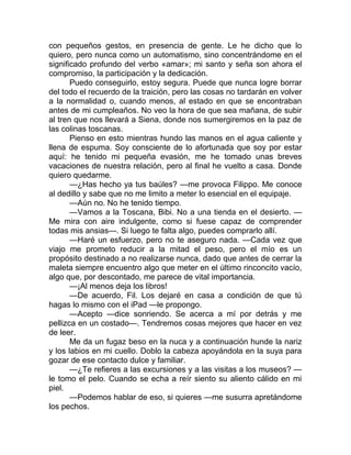 con pequeños gestos, en presencia de gente. Le he dicho que lo
quiero, pero nunca como un automatismo, sino concentrándome en el
significado profundo del verbo «amar»; mi santo y seña son ahora el
compromiso, la participación y la dedicación.
Puedo conseguirlo, estoy segura. Puede que nunca logre borrar
del todo el recuerdo de la traición, pero las cosas no tardarán en volver
a la normalidad o, cuando menos, al estado en que se encontraban
antes de mi cumpleaños. No veo la hora de que sea mañana, de subir
al tren que nos llevará a Siena, donde nos sumergiremos en la paz de
las colinas toscanas.
Pienso en esto mientras hundo las manos en el agua caliente y
llena de espuma. Soy consciente de lo afortunada que soy por estar
aquí: he tenido mi pequeña evasión, me he tomado unas breves
vacaciones de nuestra relación, pero al final he vuelto a casa. Donde
quiero quedarme.
—¿Has hecho ya tus baúles? —me provoca Filippo. Me conoce
al dedillo y sabe que no me limito a meter lo esencial en el equipaje.
—Aún no. No he tenido tiempo.
—Vamos a la Toscana, Bibi. No a una tienda en el desierto. —
Me mira con aire indulgente, como si fuese capaz de comprender
todas mis ansias—. Si luego te falta algo, puedes comprarlo allí.
—Haré un esfuerzo, pero no te aseguro nada. —Cada vez que
viajo me prometo reducir a la mitad el peso, pero el mío es un
propósito destinado a no realizarse nunca, dado que antes de cerrar la
maleta siempre encuentro algo que meter en el último rinconcito vacío,
algo que, por descontado, me parece de vital importancia.
—¡Al menos deja los libros!
—De acuerdo, Fil. Los dejaré en casa a condición de que tú
hagas lo mismo con el iPad —le propongo.
—Acepto —dice sonriendo. Se acerca a mí por detrás y me
pellizca en un costado—. Tendremos cosas mejores que hacer en vez
de leer.
Me da un fugaz beso en la nuca y a continuación hunde la nariz
y los labios en mi cuello. Doblo la cabeza apoyándola en la suya para
gozar de ese contacto dulce y familiar.
—¿Te refieres a las excursiones y a las visitas a los museos? —
le tomo el pelo. Cuando se echa a reír siento su aliento cálido en mi
piel.
—Podemos hablar de eso, si quieres —me susurra apretándome
los pechos.
 