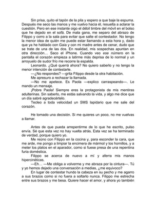 Sin prisa, quito el tapón de la pila y espero a que baje la espuma.
Después me seco las manos y me vuelvo hacia él, resuelta a aclarar la
cuestión. Pero en ese instante oigo el débil timbre del móvil en el bolso
que he dejado en el sofá. De mala gana, me separo del abrazo de
Filippo y corro a la sala para evitar que salte el contestador. No tengo
la menor idea de quién me puede estar llamando a esta hora y, dado
que ya he hablado con Gaia y con mi madre antes de cenar, dudo que
se trate de una de las dos. En realidad, mis sospechas apuntan en
otra dirección… Saco el iPhone. Cuando veo ese número en la
pantalla el corazón empieza a latirme más deprisa de lo normal y un
arroyuelo de sudor frío me recorre la espalda.
Leonardo. ¿Qué querrá ahora? No quiero saberlo y no tengo la
menor intención de contestarle.
—¿No respondes? —grita Filippo desde la otra habitación.
Me apresuro a rechazar la llamada.
—No me apetece. Es Paola —explico carraspeando—. Le
mando un mensaje.
¡Pobre Paola! Siempre eres la protagonista de mis mentiras
adulterinas. Sin saberlo, me estás salvando la vida, y algo me dice que
un día sabré agradecértelo.
Tecleo a toda velocidad un SMS lapidario que me sale del
corazón.
He tomado una decisión. Si me quieres un poco, no me vuelvas
a llamar.
Antes de que pueda arrepentirme de lo que he escrito, pulso
envía. Sé que esta vez no hay vuelta atrás. Esta vez se ha terminado
de verdad, porque quiero yo.
Me reúno con Filippo en la cocina y, para esconder la cara, que
me arde, me pongo a limpiar la encimera de mármol y los hornillos, y a
meter los platos en el aparador, como si fuese presa de una repentina
furia doméstica.
Filippo se acerca de nuevo a mí y aferra mis manos
hipercinéticas.
—Eh… —Me obliga a volverme y me abraza por la cintura—. Tú
y yo hemos dejado una conversación a medias, ¿me equivoco?
En lugar de contestar hundo la cabeza en su pecho y me agarro
a sus brazos como si no fuera a soltarlo nunca. Filippo me estrecha
entre sus brazos y me besa. Quiere hacer el amor, y ahora yo también
 