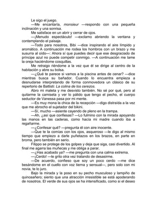 Le sigo el juego.
—Me encantaría, monsieur —respondo con una pequeña
inclinación y una sonrisa.
Me satisface en un abrir y cerrar de ojos.
—¡Menudo espectáculo! —exclamo abriendo la ventana y
contemplando el paisaje.
—Todo para nosotros, Bibi —dice inspirando el aire límpido y
aromático. A continuación me rodea los hombros con un brazo y me
susurra al oído—: Ahora sí que puedes decir que ese desgraciado de
príncipe azul no puede competir conmigo. —A continuación me lame
la oreja haciéndome cosquillas.
Me retraigo riéndome a la vez que él se dirige al centro de la
habitación y abre su bolsa.
—¿Qué te parece si vamos a la piscina antes de cenar? —dice
mientras busca su bañador. Cuando lo encuentra empieza a
desnudarse interpretando de forma conmovedora un clásico de su
repertorio de Battisti: La colina de los cerezos.
Abro mi maleta y me desvisto también. No sé por qué, pero al
quitarme la camiseta y ver lo pálido que tengo el pecho, el cuerpo
seductor de Vanessa pasa por mi mente.
—Es muy mona la chica de la recepción —digo distraída a la vez
que me abrocho el sujetador del bikini.
—Sí, mucho —asiente cayendo de pleno en la trampa.
—Ah, ¿así que confiesas? —Lo fulmino con la mirada apoyando
las manos en las caderas, como hacía mi madre cuando iba a
regañarme.
—¿Confesar qué? —pregunta él con aire inocente.
—Que te la comías con los ojos, asqueroso —le digo al mismo
tiempo que empiezo a darle puñetazos en los brazos, en parte en
broma, pero también en serio.
Filippo se protege de los golpes y deja que siga, casi divertido. Al
final me agarra las muñecas y me obliga a parar.
—¿Has acabado ya? —me pregunta con una calma extrema.
—¡Cerdo! —le grito otra vez tratando de desasirme.
—De acuerdo, confieso que soy un poco cerdo —me dice
besándome en el cuello con voz tierna y sensual—, pero solo con mi
novia, te lo juro.
Bajo la mirada y la poso en su pecho musculoso y lampiño de
quinceañero; siento que una atracción irresistible se está apoderando
de nosotros. El verde de sus ojos se ha intensificado, como si el deseo
 