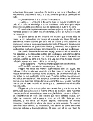le hubiese dado una nueva luz. Se inclina y me roza el hombro y el
lóbulo de la oreja con la nariz, a la vez que me pasa los dedos por el
pelo.
—¿No debíamos ir a la piscina? —murmuro.
—Luego… —Empieza a besarme bajo el lóbulo tirándome del
pelo. Con dulzura me obliga a echar la cabeza hacia atrás para dejar
el cuello expuesto a sus labios, que se apresuran a subir a mi cara.
Por un instante pienso en que muchas mujeres se quejan de sus
hombres porque se saltan los preliminares. Él no. Él nunca se olvida
de besarme.
Se pone detrás de mí, delante del espejo que ocupa toda la
pared, y con delicadeza me desata el sujetador del bikini. Mi piel se
estremece, como cubierta por una tela de araña, y mis pezones se
endurecen como si fueran puntas de diamante. Filippo me desabrocha
el primer botón de los pantalones cortos y, metiendo los pulgares en
los bolsillos, los hace resbalar por mis piernas a la vez que las bragas.
Me quedo desnuda delante del espejo, mientras él se arrodilla a
mis espaldas y me rodea las rodillas con los brazos. Sube lamiéndome
las piernas y me muerde con delicadeza el trasero haciéndome
temblar. Acerca su cara a la mía y, a la vez que mira nuestra imagen
reflejada, apoya una mano cálida en mi barriga.
—Eres guapísima —murmura mordisqueándome un hombro.
—Tú también. —«Mucho más que yo», pienso.
Filippo me coge las manos cubriéndolas con las suyas, las
palmas contra los dorsos, después me las pone en la barriga y las
mueve lentamente subiendo hacia el pecho. Es un doble masaje: mi
piel sobre mi piel, protegida por la suya. Y es tan erótico que gimo con
los labios entreabiertos. Mis suspiros aumentan cuando él mete una
pierna entre las mías obligándome a separar los pies, y pasa nuestras
manos por mi sexo mojado. Al sentir que su deseo oprime mi espalda
me enciendo.
Filippo se quita a toda prisa los calzoncillos y me tumba en la
cama. Nos buscamos con el mismo anhelo de siempre, pero nuestros
cuerpos están atravesados por una energía distinta, como si el hecho
de encontrarnos en este sitio hiciera que todo parezca nuevo. Sin
dejar de besarme, entra poco a poco en mi nido, listo ya para
acogerlo, y me llena. Se mueve seguro, explorando un mundo
conocido y haciéndome vibrar de placer a cada empuje. Su cuerpo
tiene un sabor familiar, su respiración, sus latidos, su carne son unas
certezas sólidas y tranquilizadoras. El sexo con él es un ritual, la
 
