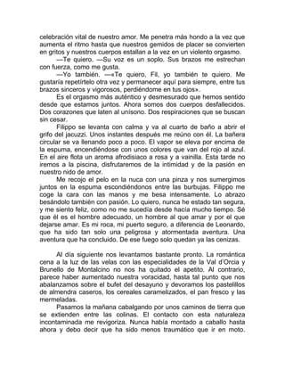 celebración vital de nuestro amor. Me penetra más hondo a la vez que
aumenta el ritmo hasta que nuestros gemidos de placer se convierten
en gritos y nuestros cuerpos estallan a la vez en un violento orgasmo.
—Te quiero. —Su voz es un soplo. Sus brazos me estrechan
con fuerza, como me gusta.
—Yo también. —«Te quiero, Fil, yo también te quiero. Me
gustaría repetírtelo otra vez y permanecer aquí para siempre, entre tus
brazos sinceros y vigorosos, perdiéndome en tus ojos».
Es el orgasmo más auténtico y desmesurado que hemos sentido
desde que estamos juntos. Ahora somos dos cuerpos desfallecidos.
Dos corazones que laten al unísono. Dos respiraciones que se buscan
sin cesar.
Filippo se levanta con calma y va al cuarto de baño a abrir el
grifo del jacuzzi. Unos instantes después me reúno con él. La bañera
circular se va llenando poco a poco. El vapor se eleva por encima de
la espuma, encendiéndose con unos colores que van del rojo al azul.
En el aire flota un aroma afrodisiaco a rosa y a vainilla. Esta tarde no
iremos a la piscina, disfrutaremos de la intimidad y de la pasión en
nuestro nido de amor.
Me recojo el pelo en la nuca con una pinza y nos sumergimos
juntos en la espuma escondiéndonos entre las burbujas. Filippo me
coge la cara con las manos y me besa intensamente. Lo abrazo
besándolo también con pasión. Lo quiero, nunca he estado tan segura,
y me siento feliz, como no me sucedía desde hacía mucho tiempo. Sé
que él es el hombre adecuado, un hombre al que amar y por el que
dejarse amar. Es mi roca, mi puerto seguro, a diferencia de Leonardo,
que ha sido tan solo una peligrosa y atormentada aventura. Una
aventura que ha concluido. De ese fuego solo quedan ya las cenizas.
Al día siguiente nos levantamos bastante pronto. La romántica
cena a la luz de las velas con las especialidades de la Val d’Orcia y
Brunello de Montalcino no nos ha quitado el apetito. Al contrario,
parece haber aumentado nuestra voracidad, hasta tal punto que nos
abalanzamos sobre el bufet del desayuno y devoramos los pastelillos
de almendra caseros, los cereales caramelizados, el pan fresco y las
mermeladas.
Pasamos la mañana cabalgando por unos caminos de tierra que
se extienden entre las colinas. El contacto con esta naturaleza
incontaminada me revigoriza. Nunca había montado a caballo hasta
ahora y debo decir que ha sido menos traumático que ir en moto.
 