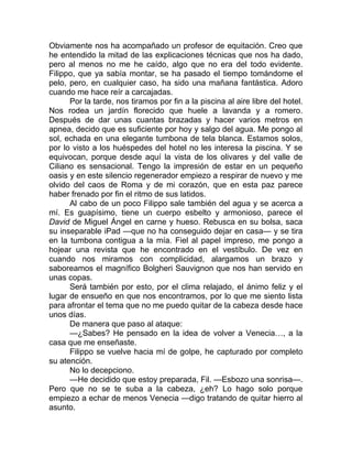Obviamente nos ha acompañado un profesor de equitación. Creo que
he entendido la mitad de las explicaciones técnicas que nos ha dado,
pero al menos no me he caído, algo que no era del todo evidente.
Filippo, que ya sabía montar, se ha pasado el tiempo tomándome el
pelo, pero, en cualquier caso, ha sido una mañana fantástica. Adoro
cuando me hace reír a carcajadas.
Por la tarde, nos tiramos por fin a la piscina al aire libre del hotel.
Nos rodea un jardín florecido que huele a lavanda y a romero.
Después de dar unas cuantas brazadas y hacer varios metros en
apnea, decido que es suficiente por hoy y salgo del agua. Me pongo al
sol, echada en una elegante tumbona de tela blanca. Estamos solos,
por lo visto a los huéspedes del hotel no les interesa la piscina. Y se
equivocan, porque desde aquí la vista de los olivares y del valle de
Ciliano es sensacional. Tengo la impresión de estar en un pequeño
oasis y en este silencio regenerador empiezo a respirar de nuevo y me
olvido del caos de Roma y de mi corazón, que en esta paz parece
haber frenado por fin el ritmo de sus latidos.
Al cabo de un poco Filippo sale también del agua y se acerca a
mí. Es guapísimo, tiene un cuerpo esbelto y armonioso, parece el
David de Miguel Ángel en carne y hueso. Rebusca en su bolsa, saca
su inseparable iPad —que no ha conseguido dejar en casa— y se tira
en la tumbona contigua a la mía. Fiel al papel impreso, me pongo a
hojear una revista que he encontrado en el vestíbulo. De vez en
cuando nos miramos con complicidad, alargamos un brazo y
saboreamos el magnífico Bolgheri Sauvignon que nos han servido en
unas copas.
Será también por esto, por el clima relajado, el ánimo feliz y el
lugar de ensueño en que nos encontramos, por lo que me siento lista
para afrontar el tema que no me puedo quitar de la cabeza desde hace
unos días.
De manera que paso al ataque:
—¿Sabes? He pensado en la idea de volver a Venecia…, a la
casa que me enseñaste.
Filippo se vuelve hacia mí de golpe, he capturado por completo
su atención.
No lo decepciono.
—He decidido que estoy preparada, Fil. —Esbozo una sonrisa—.
Pero que no se te suba a la cabeza, ¿eh? Lo hago solo porque
empiezo a echar de menos Venecia —digo tratando de quitar hierro al
asunto.
 