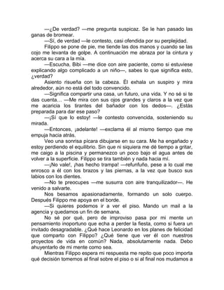 —¿De verdad? —me pregunta suspicaz. Se le han pasado las
ganas de bromear.
—Sí, de verdad —le contesto, casi ofendida por su perplejidad.
Filippo se pone de pie, me tiende las dos manos y cuando se las
cojo me levanta de golpe. A continuación me abraza por la cintura y
acerca su cara a la mía.
—Escucha, Bibi —me dice con aire paciente, como si estuviese
explicando algo complicado a un niño—, sabes lo que significa esto,
¿verdad?
Asiento risueña con la cabeza. Él exhala un suspiro y mira
alrededor, aún no está del todo convencido.
—Significa compartir una casa, un futuro, una vida. Y no sé si te
das cuenta… —Me mira con sus ojos grandes y claros a la vez que
me acaricia los tirantes del bañador con los dedos—. ¿Estás
preparada para dar ese paso?
—¡Sí que lo estoy! —le contesto convencida, sosteniendo su
mirada.
—Entonces, ¡adelante! —exclama él al mismo tiempo que me
empuja hacia atrás.
Veo una sonrisa pícara dibujarse en su cara. Me ha engañado y
estoy perdiendo el equilibrio. Sin que ni siquiera me dé tiempo a gritar,
me caigo a la piscina y permanezco un poco bajo el agua antes de
volver a la superficie. Filippo se tira también y nada hacia mí.
—¡No vale!, ¡has hecho trampa! —refunfuño, pese a lo cual me
enrosco a él con los brazos y las piernas, a la vez que busco sus
labios con los dientes.
—No te preocupes —me susurra con aire tranquilizador—. He
venido a salvarte.
Nos besamos apasionadamente, formando un solo cuerpo.
Después Filippo me apoya en el borde.
—Si quieres podemos ir a ver el piso. Mando un mail a la
agencia y quedamos un fin de semana.
No sé por qué, pero de improviso pasa por mi mente un
pensamiento inoportuno que echa a perder la fiesta, como si fuera un
invitado desagradable. ¿Qué hace Leonardo en los planes de felicidad
que comparto con Filippo? ¿Qué tiene que ver él con nuestros
proyectos de vida en común? Nada, absolutamente nada. Debo
ahuyentarlo de mi mente como sea.
Mientras Filippo espera mi respuesta me repito que poco importa
qué decisión tomemos al final sobre el piso o si al final nos mudamos a
 