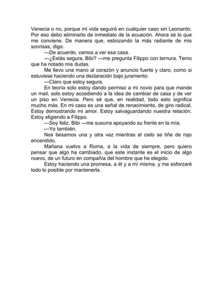 Venecia o no, porque mi vida seguirá en cualquier caso sin Leonardo.
Por eso debo eliminarlo de inmediato de la ecuación. Ahora sé lo que
me conviene. De manera que, esbozando la más radiante de mis
sonrisas, digo:
—De acuerdo, vamos a ver esa casa.
—¿Estás segura, Bibi? —me pregunta Filippo con ternura. Temo
que ha notado mis dudas.
Me llevo una mano al corazón y anuncio fuerte y claro, como si
estuviese haciendo una declaración bajo juramento:
—Claro que estoy segura.
En teoría solo estoy dando permiso a mi novio para que mande
un mail, solo estoy accediendo a la idea de cambiar de casa y de ver
un piso en Venecia. Pero sé que, en realidad, todo esto significa
mucho más. En mi caso es una señal de renacimiento, de giro radical.
Estoy demostrando mi amor. Estoy salvaguardando nuestra relación.
Estoy eligiendo a Filippo.
—Soy feliz, Bibi —me susurra apoyando su frente en la mía.
—Yo también.
Nos besamos una y otra vez mientras el cielo se tiñe de rojo
encendido.
Mañana vuelvo a Roma, a la vida de siempre, pero quiero
pensar que algo ha cambiado, que este instante es el inicio de algo
nuevo, de un futuro en compañía del hombre que he elegido.
Estoy haciendo una promesa, a él y a mí misma, y me esforzaré
todo lo posible por mantenerla.
 