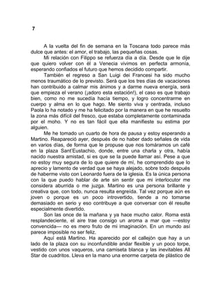 7
A la vuelta del fin de semana en la Toscana todo parece más
dulce que antes: el amor, el trabajo, las pequeñas cosas.
Mi relación con Filippo se refuerza día a día. Desde que le dije
que quiero volver con él a Venecia vivimos en perfecta armonía,
esperando confiados el futuro que hemos decidido compartir.
También el regreso a San Luigi dei Francesi ha sido mucho
menos traumático de lo previsto. Será que los tres días de vacaciones
han contribuido a calmar mis ánimos y a darme nueva energía, será
que empieza el verano (¡adoro esta estación!), el caso es que trabajo
bien, como no me sucedía hacía tiempo, y logro concentrarme en
cuerpo y alma en lo que hago. Me siento viva y centrada, incluso
Paola lo ha notado y me ha felicitado por la manera en que he resuelto
la zona más difícil del fresco, que estaba completamente contaminada
por el moho. Y no es tan fácil que ella manifieste su estima por
alguien.
Me he tomado un cuarto de hora de pausa y estoy esperando a
Martino. Reapareció ayer, después de no haber dado señales de vida
en varios días, de forma que le propuse que nos tomáramos un café
en la plaza Sant’Eustachio, donde, entre una charla y otra, había
nacido nuestra amistad, si es que se la puede llamar así. Pese a que
no estoy muy segura de lo que quiere de mí, he comprendido que lo
aprecio y lamento de verdad que se haya alejado, sobre todo después
de haberme visto con Leonardo fuera de la iglesia. Es la única persona
con la que puedo hablar de arte sin sentir que mi interlocutor me
considera aburrida o me juzga. Martino es una persona brillante y
creativa que, con todo, nunca resulta engreída. Tal vez porque aún es
joven o porque es un poco introvertido, tiende a no tomarse
demasiado en serio y eso contribuye a que conversar con él resulte
especialmente divertido.
Son las once de la mañana y ya hace mucho calor. Roma está
resplandeciente, el aire trae consigo un aroma a mar que —estoy
convencida— no es mero fruto de mi imaginación. En un mundo así
parece imposible no ser feliz.
Aquí está Martino. Ha aparecido por el callejón que hay a un
lado de la plaza con su inconfundible andar flexible y un poco torpe,
vestido con unos vaqueros, una camiseta blanca y las inevitables All
Star de cuadritos. Lleva en la mano una enorme carpeta de plástico de
 