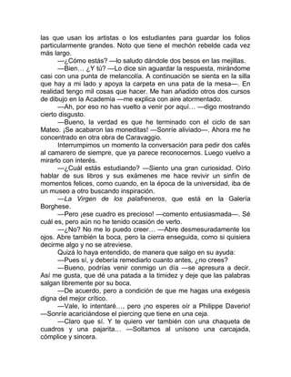 las que usan los artistas o los estudiantes para guardar los folios
particularmente grandes. Noto que tiene el mechón rebelde cada vez
más largo.
—¿Cómo estás? —lo saludo dándole dos besos en las mejillas.
—Bien… ¿Y tú? —Lo dice sin aguardar la respuesta, mirándome
casi con una punta de melancolía. A continuación se sienta en la silla
que hay a mi lado y apoya la carpeta en una pata de la mesa—. En
realidad tengo mil cosas que hacer. Me han añadido otros dos cursos
de dibujo en la Academia —me explica con aire atormentado.
—Ah, por eso no has vuelto a venir por aquí… —digo mostrando
cierto disgusto.
—Bueno, la verdad es que he terminado con el ciclo de san
Mateo. ¡Se acabaron las moneditas! —Sonríe aliviado—. Ahora me he
concentrado en otra obra de Caravaggio.
Interrumpimos un momento la conversación para pedir dos cafés
al camarero de siempre, que ya parece reconocernos. Luego vuelvo a
mirarlo con interés.
—¿Cuál estás estudiando? —Siento una gran curiosidad. Oírlo
hablar de sus libros y sus exámenes me hace revivir un sinfín de
momentos felices, como cuando, en la época de la universidad, iba de
un museo a otro buscando inspiración.
—La Virgen de los palafreneros, que está en la Galería
Borghese.
—Pero ¡ese cuadro es precioso! —comento entusiasmada—. Sé
cuál es, pero aún no he tenido ocasión de verlo.
—¿No? No me lo puedo creer… —Abre desmesuradamente los
ojos. Abre también la boca, pero la cierra enseguida, como si quisiera
decirme algo y no se atreviese.
Quizá lo haya entendido, de manera que salgo en su ayuda:
—Pues sí, y debería remediarlo cuanto antes, ¿no crees?
—Bueno, podrías venir conmigo un día —se apresura a decir.
Así me gusta, que dé una patada a la timidez y deje que las palabras
salgan libremente por su boca.
—De acuerdo, pero a condición de que me hagas una exégesis
digna del mejor crítico.
—Vale, lo intentaré…, pero ¡no esperes oír a Philippe Daverio!
—Sonríe acariciándose el piercing que tiene en una ceja.
—Claro que sí. Y te quiero ver también con una chaqueta de
cuadros y una pajarita… —Soltamos al unísono una carcajada,
cómplice y sincera.
 