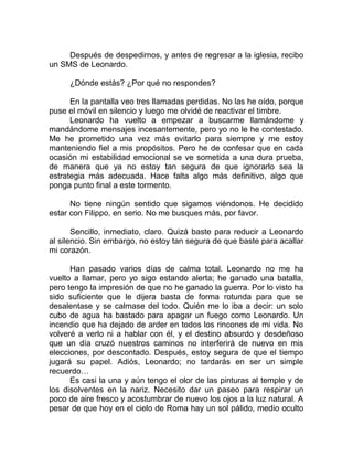 Después de despedirnos, y antes de regresar a la iglesia, recibo
un SMS de Leonardo.
¿Dónde estás? ¿Por qué no respondes?
En la pantalla veo tres llamadas perdidas. No las he oído, porque
puse el móvil en silencio y luego me olvidé de reactivar el timbre.
Leonardo ha vuelto a empezar a buscarme llamándome y
mandándome mensajes incesantemente, pero yo no le he contestado.
Me he prometido una vez más evitarlo para siempre y me estoy
manteniendo fiel a mis propósitos. Pero he de confesar que en cada
ocasión mi estabilidad emocional se ve sometida a una dura prueba,
de manera que ya no estoy tan segura de que ignorarlo sea la
estrategia más adecuada. Hace falta algo más definitivo, algo que
ponga punto final a este tormento.
No tiene ningún sentido que sigamos viéndonos. He decidido
estar con Filippo, en serio. No me busques más, por favor.
Sencillo, inmediato, claro. Quizá baste para reducir a Leonardo
al silencio. Sin embargo, no estoy tan segura de que baste para acallar
mi corazón.
Han pasado varios días de calma total. Leonardo no me ha
vuelto a llamar, pero yo sigo estando alerta; he ganado una batalla,
pero tengo la impresión de que no he ganado la guerra. Por lo visto ha
sido suficiente que le dijera basta de forma rotunda para que se
desalentase y se calmase del todo. Quién me lo iba a decir: un solo
cubo de agua ha bastado para apagar un fuego como Leonardo. Un
incendio que ha dejado de arder en todos los rincones de mi vida. No
volveré a verlo ni a hablar con él, y el destino absurdo y desdeñoso
que un día cruzó nuestros caminos no interferirá de nuevo en mis
elecciones, por descontado. Después, estoy segura de que el tiempo
jugará su papel. Adiós, Leonardo; no tardarás en ser un simple
recuerdo…
Es casi la una y aún tengo el olor de las pinturas al temple y de
los disolventes en la nariz. Necesito dar un paseo para respirar un
poco de aire fresco y acostumbrar de nuevo los ojos a la luz natural. A
pesar de que hoy en el cielo de Roma hay un sol pálido, medio oculto
 
