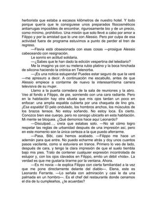 herborista que estaba a escasos kilómetros de nuestro hotel. Y todo
porque quería que le consiguiese unos preparados fitocosméticos
antiarrugas imposibles de encontrar, rigurosamente bio y de un precio,
como mínimo, prohibitivo. Una misión que solo llevé a cabo por amor a
Filippo y por la amistad que lo une con Alessio. Pero por culpa de esa
actividad fuera de programa estuvimos a punto de perder el tren de
regreso.
—Flavia está obsesionada con esas cosas —prosigue Alessio
cabeceando con resignación.
Le sonrío en actitud solidaria.
—¿Sabes que le han dado la edición vespertina del telediario?
Me la imagino ya con su melena rubio platino y la boca hinchada
de silicona haciendo la crónica en Telenorba.
—¡Es una noticia estupenda! Puedes estar seguro de que la veré
—me apresuro a decir. A continuación me escabullo, antes de que
Alessio empiece a contarme de nuevo la interesantísima carrera
televisiva de su mujer.
Llamo a la puerta corredera de la sala de reuniones y la abro.
Veo al fondo a Filippo, de pie, sonriendo con una cara radiante. Pero
en la habitación hay otra silueta que mis ojos tardan un poco en
enfocar: una amplia espalda cubierta por una chaqueta de lino gris.
¡Esa espalda! El pelo ondulado, los hombros anchos, los músculos de
los brazos tensos. No estoy soñando. No estoy loca. Es cierto.
Conozco bien ese cuerpo, pero no consigo ubicarlo en esta habitación.
Mi mente se bloquea. ¿Qué demonios hace aquí Leonardo?
—Disculpad…, creía que estabas solo. —No sé cómo logro
respetar las reglas de urbanidad después de una impresión así, pero
en este momento son la única certeza a la que puedo aferrarme.
—Pasa, Bibi, casi hemos acabado. —Filippo me hace un
ademán para que entre. No puedo echarme atrás y doy unos cuantos
pasos vacilante, como si estuviera en trance. Primero lo veo de lado,
después de cara, y tengo la clara impresión de que el suelo tiembla
bajo mis pies. Trato de contener cualquier expresión incontrolada de
estupor y, con los ojos clavados en Filippo, emito un débil «hola». La
verdad es que me gustaría tirarme por la ventana. Ahora.
—Es mi novia —le explica Filippo con cierta familiaridad a la vez
que me pone directamente delante del diablo—. Elena, este es
Leonardo Ferrante. —Lo señala con admiración y casi le da una
palmada en un hombro—. Es el chef del restaurante donde cenamos
el día de tu cumpleaños, ¿te acuerdas?
 