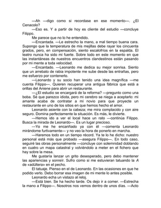 —Ah —digo como si recordase en ese momento—. ¿El
Cenacolo?
—Eso es. Y a partir de hoy es cliente del estudio —concluye
Filippo.
Me parece que no lo he entendido.
—Encantada. —Le estrecho la mano, a mal tiempo buena cara.
Supongo que la temperatura de mis mejillas debe rayar los cincuenta
grados, pero, en compensación, siento escalofríos en la espalda. El
teatro nunca ha sido mi fuerte. Sobre todo en este momento en que
las instantáneas de nuestros encuentros clandestinos están pasando
por mi mente a toda velocidad.
—Encantado. —Leonardo me dedica su mejor sonrisa. Siento
que un arrebato de rabia impotente me sube desde las entrañas, pero
me esfuerzo por contenerlo.
—Leonardo y su socio han tenido una idea magnífica —me
cuenta Filippo—. Quieren recuperar una antigua fábrica que está a
orillas del Aniene para abrir un restaurante.
—¿El estudio se encargará de la reforma? —pregunto como una
boba. Sé que parezco idiota, pero mi cerebro se niega a aceptarlo: mi
amante acaba de contratar a mi novio para que proyecte un
restaurante en uno de los sitios en que hemos hecho el amor.
Leonardo asiente con la cabeza; me mira complacido y con aire
seguro. Domina perfectamente la situación. Es más, le divierte.
—Hemos ido a ver el local hace un rato —continúa Filippo.
Busca la mirada de Leonardo—. Es un lugar precioso.
—Yo me he encariñado ya con él —comenta Leonardo
mirándome furtivamente— y no veo la hora de ponerlo en marcha.
—Haremos todo en un tiempo récord. Ya te lo he dicho: nuestro
personal está más que probado —asegura Filippo—. En todo caso,
seguiré las obras personalmente —concluye con solemnidad doblando
en cuatro un mapa catastral y volviéndolo a meter en el fichero que
hay sobre la mesa.
Me gustaría lanzar un grito desesperado, pero debo mantener
las apariencias y sonreír. Sufro como si me estuvieran tatuando la A
de «adúltera» en el pecho.
El tatuaje. Pienso en el de Leonardo. En las ocasiones en que he
podido verlo. Debo borrar esa imagen de mi mente lo antes posible.
Leonardo echa un vistazo al reloj.
—Está bien. Se ha hecho tarde. Os dejo ir a comer. —Estrecha
la mano a Filippo—. Nosotros nos vemos dentro de unos días. —Acto
 