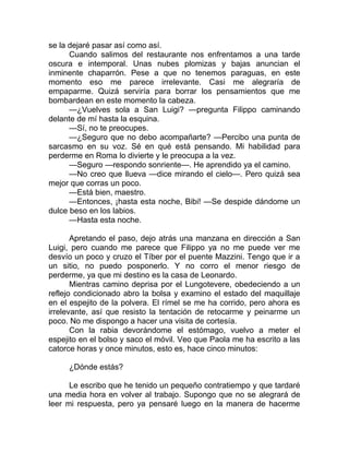 se la dejaré pasar así como así.
Cuando salimos del restaurante nos enfrentamos a una tarde
oscura e intemporal. Unas nubes plomizas y bajas anuncian el
inminente chaparrón. Pese a que no tenemos paraguas, en este
momento eso me parece irrelevante. Casi me alegraría de
empaparme. Quizá serviría para borrar los pensamientos que me
bombardean en este momento la cabeza.
—¿Vuelves sola a San Luigi? —pregunta Filippo caminando
delante de mí hasta la esquina.
—Sí, no te preocupes.
—¿Seguro que no debo acompañarte? —Percibo una punta de
sarcasmo en su voz. Sé en qué está pensando. Mi habilidad para
perderme en Roma lo divierte y le preocupa a la vez.
—Seguro —respondo sonriente—. He aprendido ya el camino.
—No creo que llueva —dice mirando el cielo—. Pero quizá sea
mejor que corras un poco.
—Está bien, maestro.
—Entonces, ¡hasta esta noche, Bibi! —Se despide dándome un
dulce beso en los labios.
—Hasta esta noche.
Apretando el paso, dejo atrás una manzana en dirección a San
Luigi, pero cuando me parece que Filippo ya no me puede ver me
desvío un poco y cruzo el Tíber por el puente Mazzini. Tengo que ir a
un sitio, no puedo posponerlo. Y no corro el menor riesgo de
perderme, ya que mi destino es la casa de Leonardo.
Mientras camino deprisa por el Lungotevere, obedeciendo a un
reflejo condicionado abro la bolsa y examino el estado del maquillaje
en el espejito de la polvera. El rímel se me ha corrido, pero ahora es
irrelevante, así que resisto la tentación de retocarme y peinarme un
poco. No me dispongo a hacer una visita de cortesía.
Con la rabia devorándome el estómago, vuelvo a meter el
espejito en el bolso y saco el móvil. Veo que Paola me ha escrito a las
catorce horas y once minutos, esto es, hace cinco minutos:
¿Dónde estás?
Le escribo que he tenido un pequeño contratiempo y que tardaré
una media hora en volver al trabajo. Supongo que no se alegrará de
leer mi respuesta, pero ya pensaré luego en la manera de hacerme
 