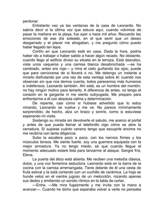 perdonar.
Entretanto veo ya las ventanas de la casa de Leonardo. No
sabría decir si la última vez que estuve aquí, cuando volvimos de
pasar la mañana en la playa, fue ayer o hace mil años. Recuerdo las
emociones de ese día soleado, en el que sentí que un deseo
desgarrado y el placer me ahogaban, y me pregunto cómo puedo
haber llegado tan lejos.
Confío en que Leonardo esté en casa. Dada la hora, podría
haber ido a trabajar o haber salido a hacer algún recado. No obstante,
cuando llego al edificio diviso su silueta en la terraza. Está descalzo,
viste unos vaqueros y una camisa blanca desabrochada —se ha
cambiado, antes era roja— y mira el cielo guiñando los ojos; puede
que para cerciorarse de si lloverá o no. Me detengo un instante a
mirarlo disfrutando por una vez de esta ventaja sobre él: cuando nos
observan sin que nos demos cuenta, todos parecemos más humanos
e indefensos; Leonardo también. Ahí está, es un hombre del montón;
no hay ningún motivo para temerlo. A diferencia de antes, no tengo el
corazón en la garganta ni me siento subyugada. Me preparo para
enfrentarme a él con absoluta calma y determinación.
De repente, casi como si hubiese advertido que lo estoy
mirando, Leonardo se vuelve y me ve. No parece mínimamente
sorprendido; de hecho, alza un brazo y sonríe, como si estuviese
esperando mi visita.
Sostengo su mirada sin devolverle el saludo, me acerco al portal
y antes de que pueda llamar al telefonillo oigo cómo se abre la
cerradura. Si supiese cuánto veneno tengo que escupirle encima no
me recibiría con tanta diligencia.
Subo la escalera poco a poco, con los nervios firmes y los
músculos tensos. Me siento fuerte, soy una guerrera equipada con la
mejor armadura. Ya no tengo miedo, sé que cuando llegue el
momento adecuado estaré lista para lanzarme al ataque. Sangre fría,
Elena.
La puerta del ático está abierta. Me reciben una melodía clásica,
dulce, y una voz femenina seductora. Leonardo está en la barra de la
cocina con la camisa arremangada. Tiene delante de él una cesta de
fruta estival y la está cortando con un cuchillo de cerámica. La hoja se
hunde veloz en el vientre jugoso de un melocotón, rozando apenas
sus dedos y emitiendo un sonido rítmico en la tabla de cortar.
—Entra. —Me mira fugazmente y me invita con la mano a
avanzar—. Cuando he dicho que esperaba volver a verte no pensaba
 