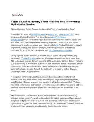 Yottaa Launches Industry’s First Real-time Web Performance
Optimization Service
Yottaa Optimizer Brings Google-like Speed to Every Website via the Cloud

CAMBRIDGE, Mass.--(BUSINESS WIRE)--Yottaa, Inc., (www.yottaa.com) today
announced Yottaa Optimizer™, a cloud-based Web Performance
Optimization (WPO) service that helps businesses double their website speed with
just a few clicks, resulting in faster browsing, improved conversions, and better
search engine results. Available today as a private beta, Yottaa Optimizer is easy to
implement and requires no code changes, software downloads or hardware
purchase. To apply for the private beta, visit http://www.yottaa.com/beta.

Using a global elastic multi-cloud network and its patent pending cloud routing
technology, Yottaa Optimizer optimizes Web pages in real-time, using more than
100 techniques such as domain sharding, CSS spriting and content delivery network
(CDN) balancing. It means that businesses can easily and almost “magically” deliver
dramatically faster websites without having to become experts in ever-changing
Web technologies created through the explosion of browsers, mobile devices,
JavaScript and CDN complexities.

“Fixing slow performing websites challenges businesses to understand both
infrastructure and applications, often with complex, large management systems,”
said Elisabeth Rainge, research vice president, NGN Operations at IDC. “Yottaa's
new Web performance optimization service leverages cloud technologies to address
the Web performance problem quickly and cost-effectively for businesses of all
sizes.”

Yottaa Optimizer complements Yottaa‟s existing Web performance monitoring
solution, Yottaa Insight™, which tests and monitors Web page speed from around
the globe and provides website owners with a detailed performance analysis and
optimization suggestions. Now, users can simply click through to Yottaa Optimizer to
implement those suggestions and instantly double their site speed.
 