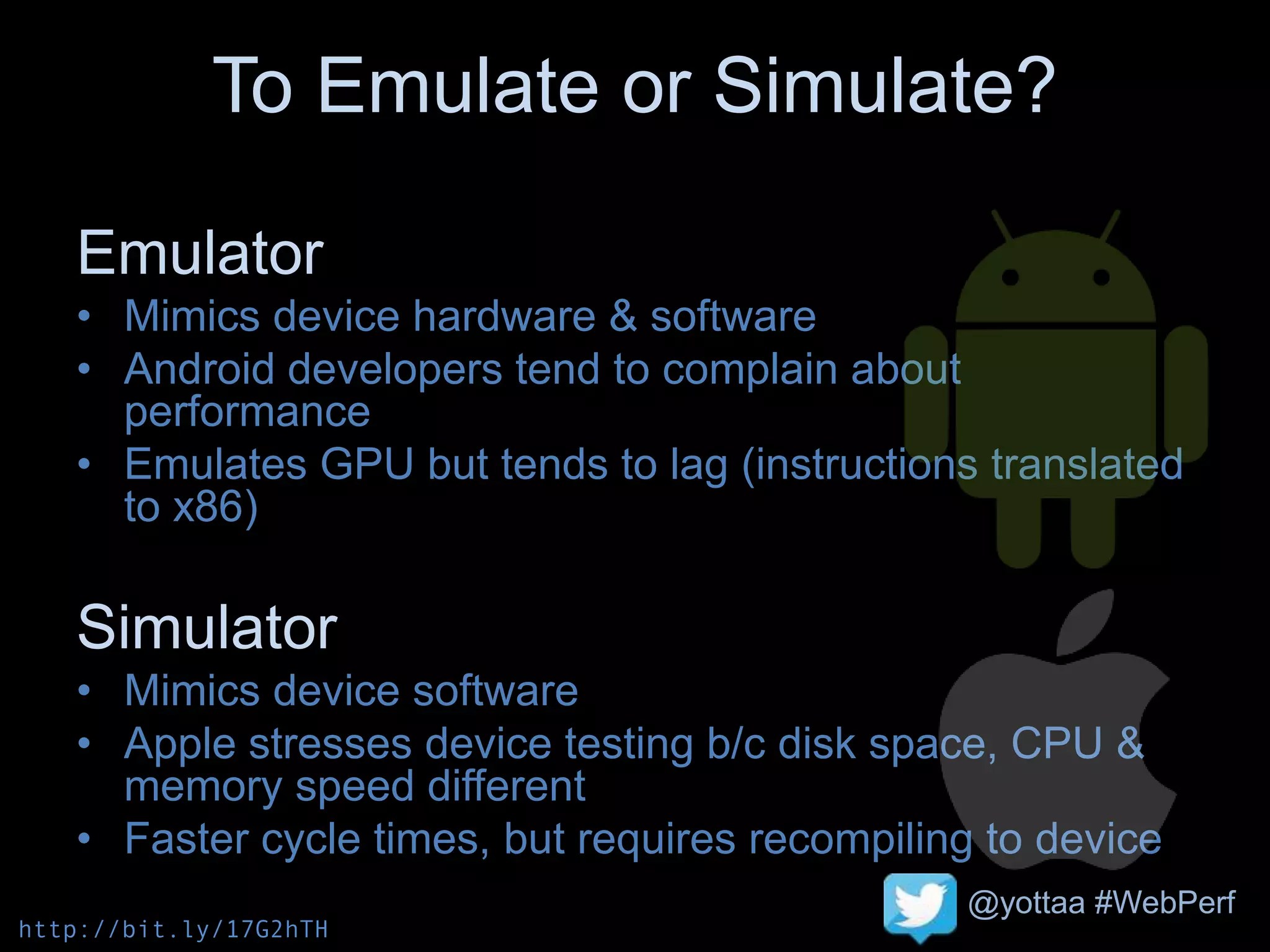 @yottaa #WebPerf
To Emulate or Simulate?
Emulator
• Mimics device hardware & software
• Android developers tend to complain about
performance
• Emulates GPU but tends to lag (instructions translated
to x86)
Simulator
• Mimics device software
• Apple stresses device testing b/c disk space, CPU &
memory speed different
• Faster cycle times, but requires recompiling to device
http://bit.ly/17G2hTH
 