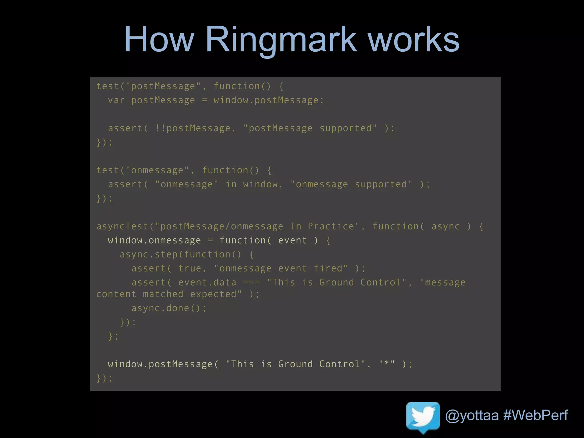 @yottaa #WebPerf
How Ringmark works
test("postMessage", function() {
var postMessage = window.postMessage;
assert( !!postMessage, "postMessage supported" );
});
test("onmessage", function() {
assert( "onmessage" in window, "onmessage supported" );
});
asyncTest("postMessage/onmessage In Practice", function( async ) {
window.onmessage = function( event ) {
async.step(function() {
assert( true, "onmessage event fired" );
assert( event.data === "This is Ground Control", "message
content matched expected" );
async.done();
});
};
window.postMessage( "This is Ground Control", "*" );
});
 
