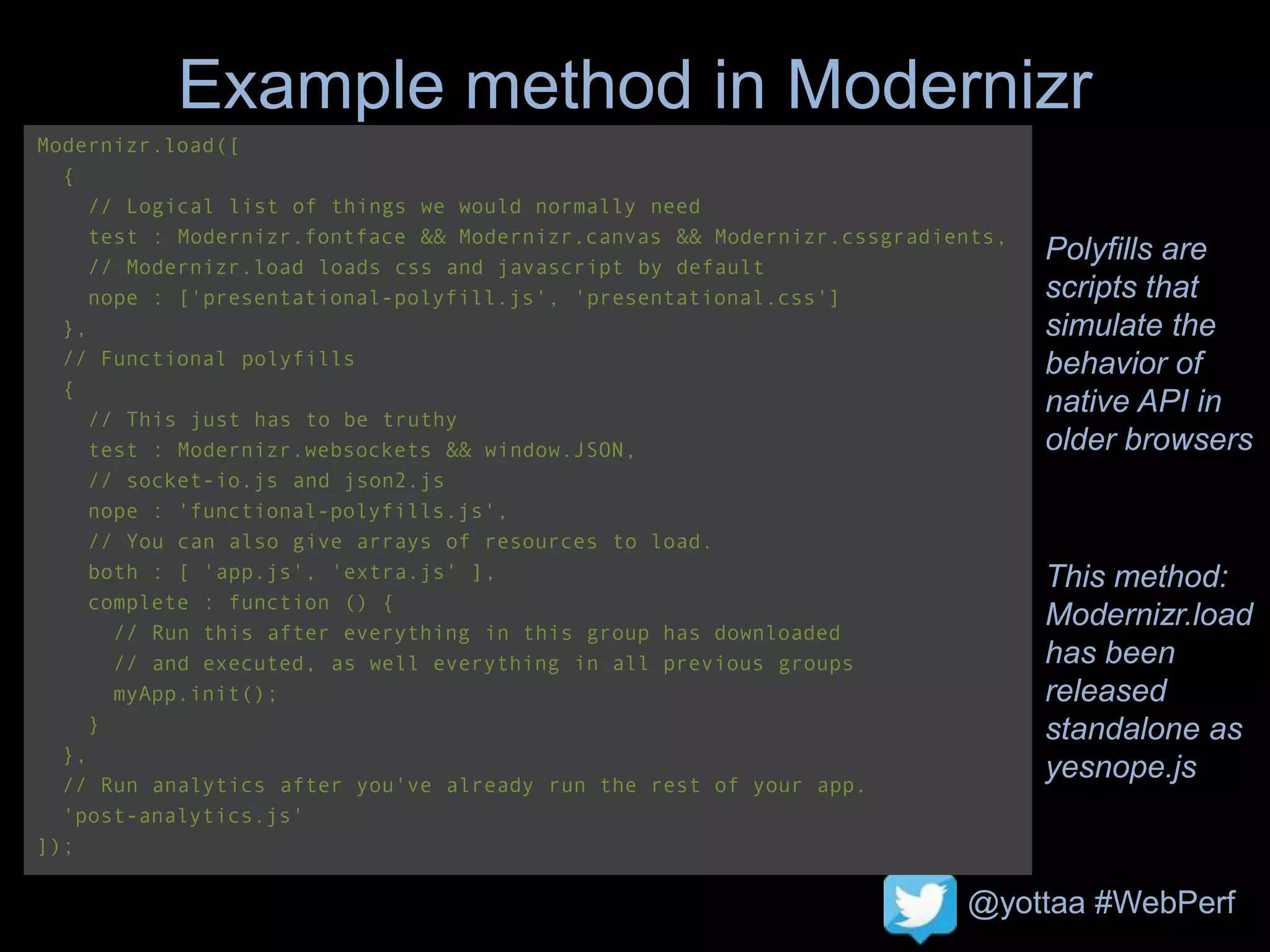@yottaa #WebPerf
Example method in Modernizr
Polyfills are
scripts that
simulate the
behavior of
native API in
older browsers
This method:
Modernizr.load
has been
released
standalone as
yesnope.js
Modernizr.load([
{
// Logical list of things we would normally need
test : Modernizr.fontface && Modernizr.canvas && Modernizr.cssgradients,
// Modernizr.load loads css and javascript by default
nope : ['presentational-polyfill.js', 'presentational.css']
},
// Functional polyfills
{
// This just has to be truthy
test : Modernizr.websockets && window.JSON,
// socket-io.js and json2.js
nope : 'functional-polyfills.js',
// You can also give arrays of resources to load.
both : [ 'app.js', 'extra.js' ],
complete : function () {
// Run this after everything in this group has downloaded
// and executed, as well everything in all previous groups
myApp.init();
}
},
// Run analytics after you've already run the rest of your app.
'post-analytics.js'
]);
 