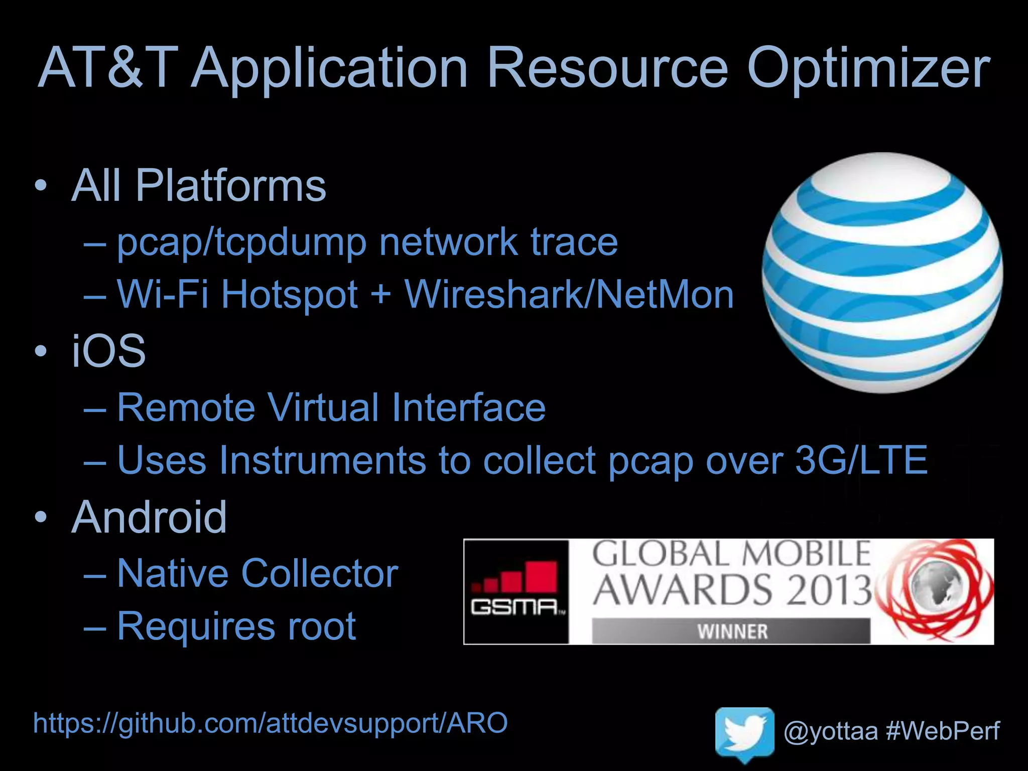 @yottaa #WebPerf
AT&T Application Resource Optimizer
• All Platforms
– pcap/tcpdump network trace
– Wi-Fi Hotspot + Wireshark/NetMon
• iOS
– Remote Virtual Interface
– Uses Instruments to collect pcap over 3G/LTE
• Android
– Native Collector
– Requires root
https://github.com/attdevsupport/ARO
 