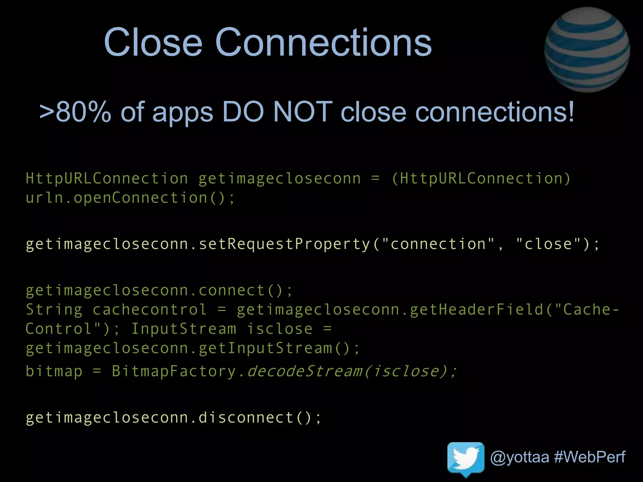 @yottaa #WebPerf
Close Connections
HttpURLConnection getimagecloseconn = (HttpURLConnection)
urln.openConnection();
getimagecloseconn.setRequestProperty("connection", "close");
getimagecloseconn.connect();
String cachecontrol = getimagecloseconn.getHeaderField("Cache-
Control"); InputStream isclose =
getimagecloseconn.getInputStream();
bitmap = BitmapFactory.decodeStream(isclose);
getimagecloseconn.disconnect();
>80% of apps DO NOT close connections!
 