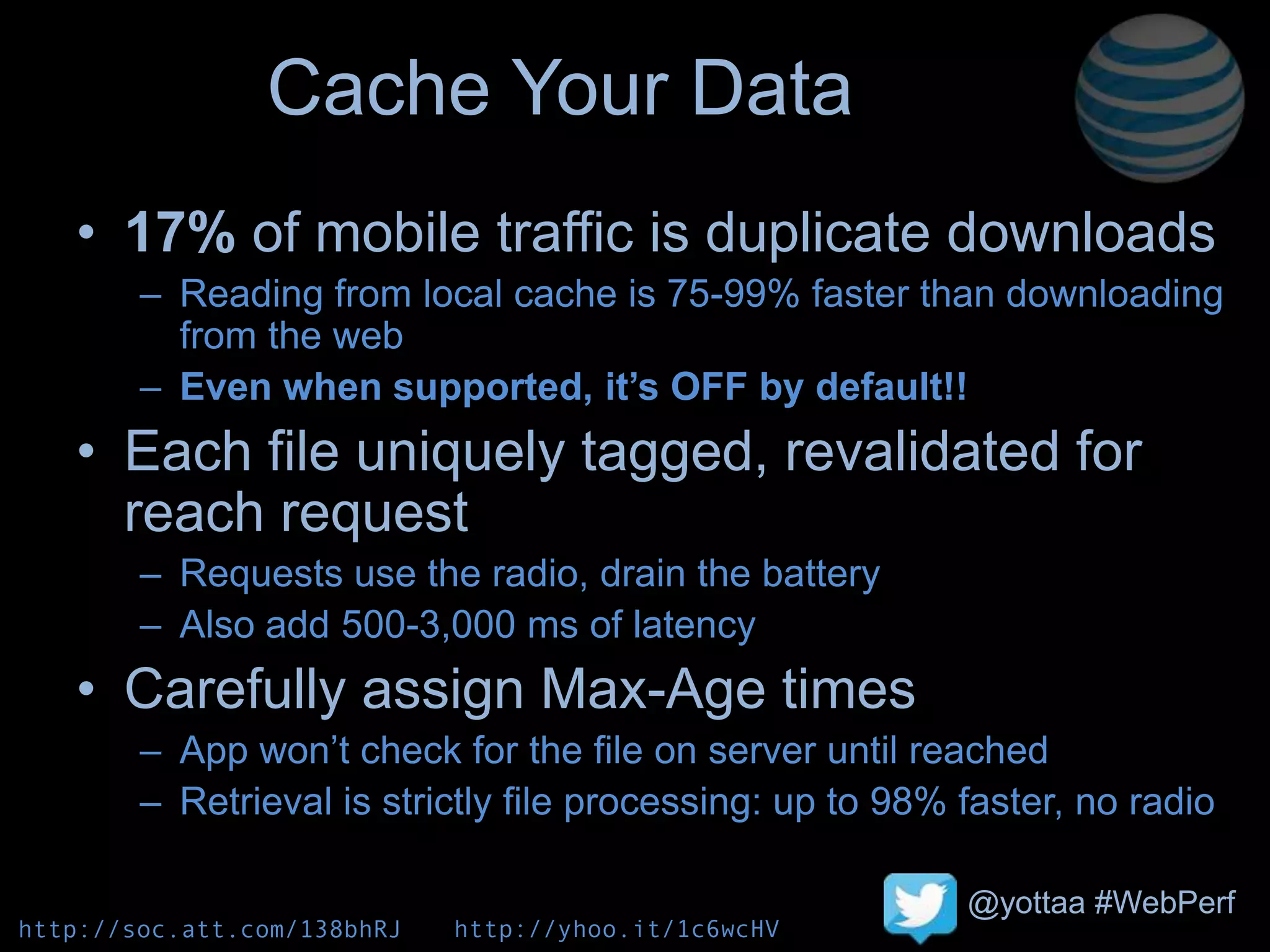 @yottaa #WebPerf
Cache Your Data
• 17% of mobile traffic is duplicate downloads
– Reading from local cache is 75-99% faster than downloading
from the web
– Even when supported, it’s OFF by default!!
• Each file uniquely tagged, revalidated for
reach request
– Requests use the radio, drain the battery
– Also add 500-3,000 ms of latency
• Carefully assign Max-Age times
– App won’t check for the file on server until reached
– Retrieval is strictly file processing: up to 98% faster, no radio
http://soc.att.com/138bhRJ http://yhoo.it/1c6wcHV
 