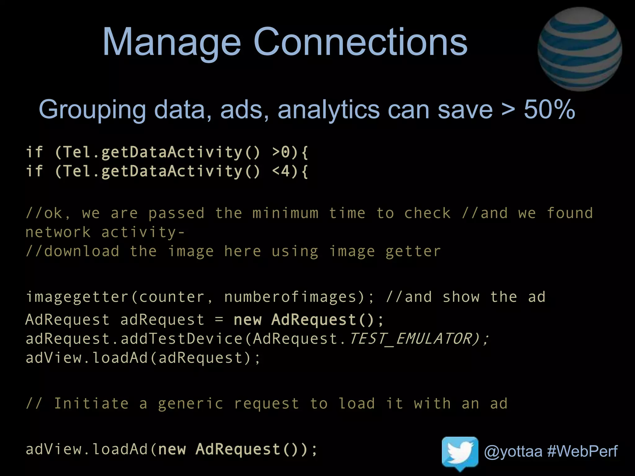 @yottaa #WebPerf
Manage Connections
if (Tel.getDataActivity() >0){
if (Tel.getDataActivity() <4){
//ok, we are passed the minimum time to check //and we found
network activity-
//download the image here using image getter
imagegetter(counter, numberofimages); //and show the ad
AdRequest adRequest = new AdRequest();
adRequest.addTestDevice(AdRequest.TEST_EMULATOR);
adView.loadAd(adRequest);
// Initiate a generic request to load it with an ad
adView.loadAd(new AdRequest());
Grouping data, ads, analytics can save > 50%
 