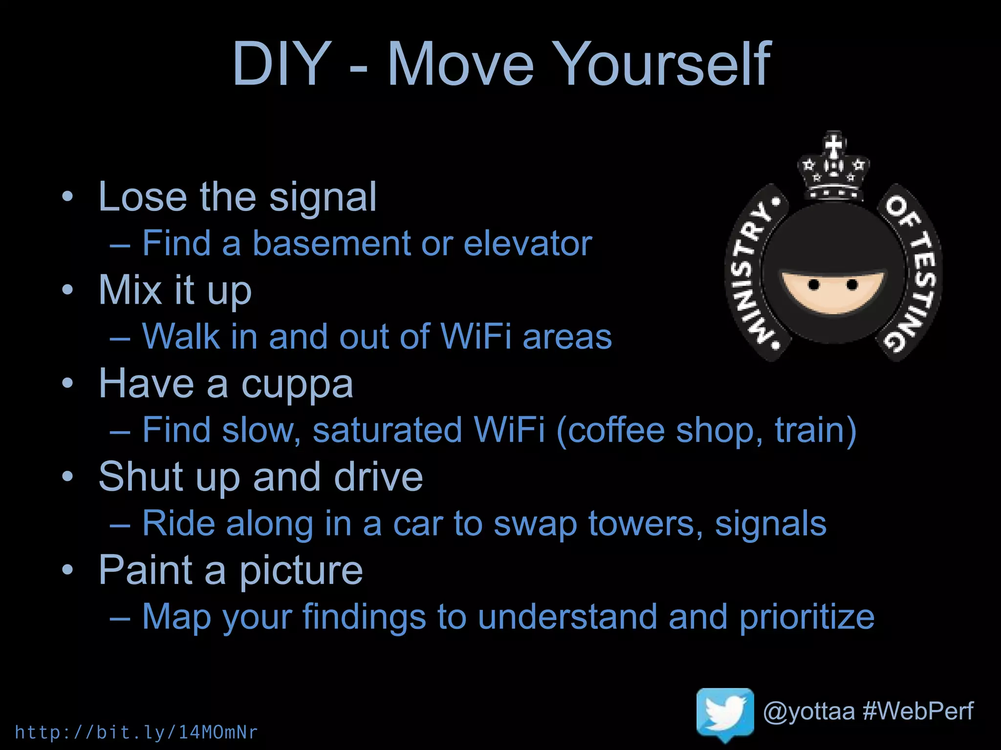 @yottaa #WebPerf
DIY - Move Yourself
• Lose the signal
– Find a basement or elevator
• Mix it up
– Walk in and out of WiFi areas
• Have a cuppa
– Find slow, saturated WiFi (coffee shop, train)
• Shut up and drive
– Ride along in a car to swap towers, signals
• Paint a picture
– Map your findings to understand and prioritize
http://bit.ly/14MOmNr
 