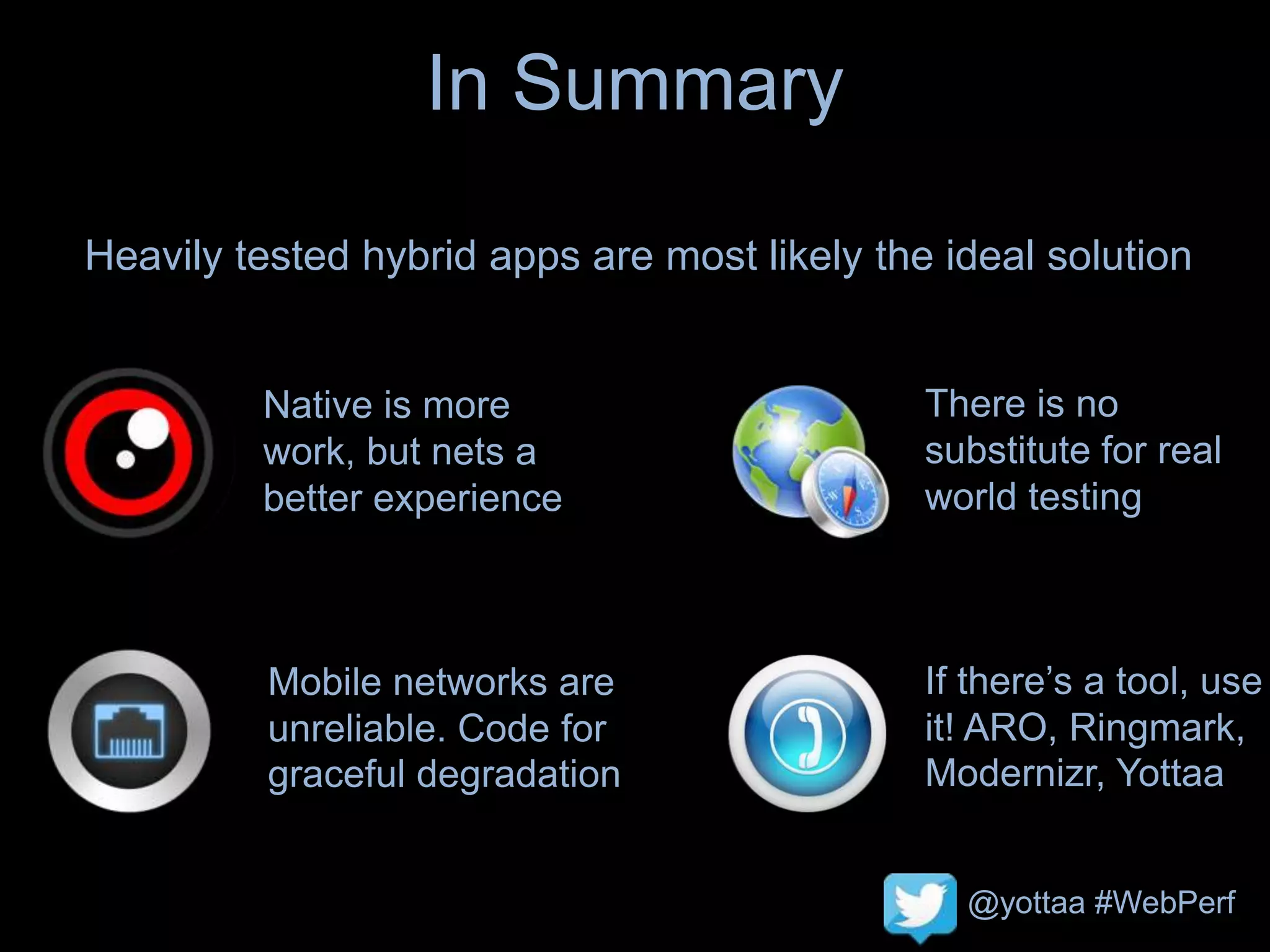 @yottaa #WebPerf
In Summary
Heavily tested hybrid apps are most likely the ideal solution
Native is more
work, but nets a
better experience
There is no
substitute for real
world testing
If there’s a tool, use
it! ARO, Ringmark,
Modernizr, Yottaa
Mobile networks are
unreliable. Code for
graceful degradation
 