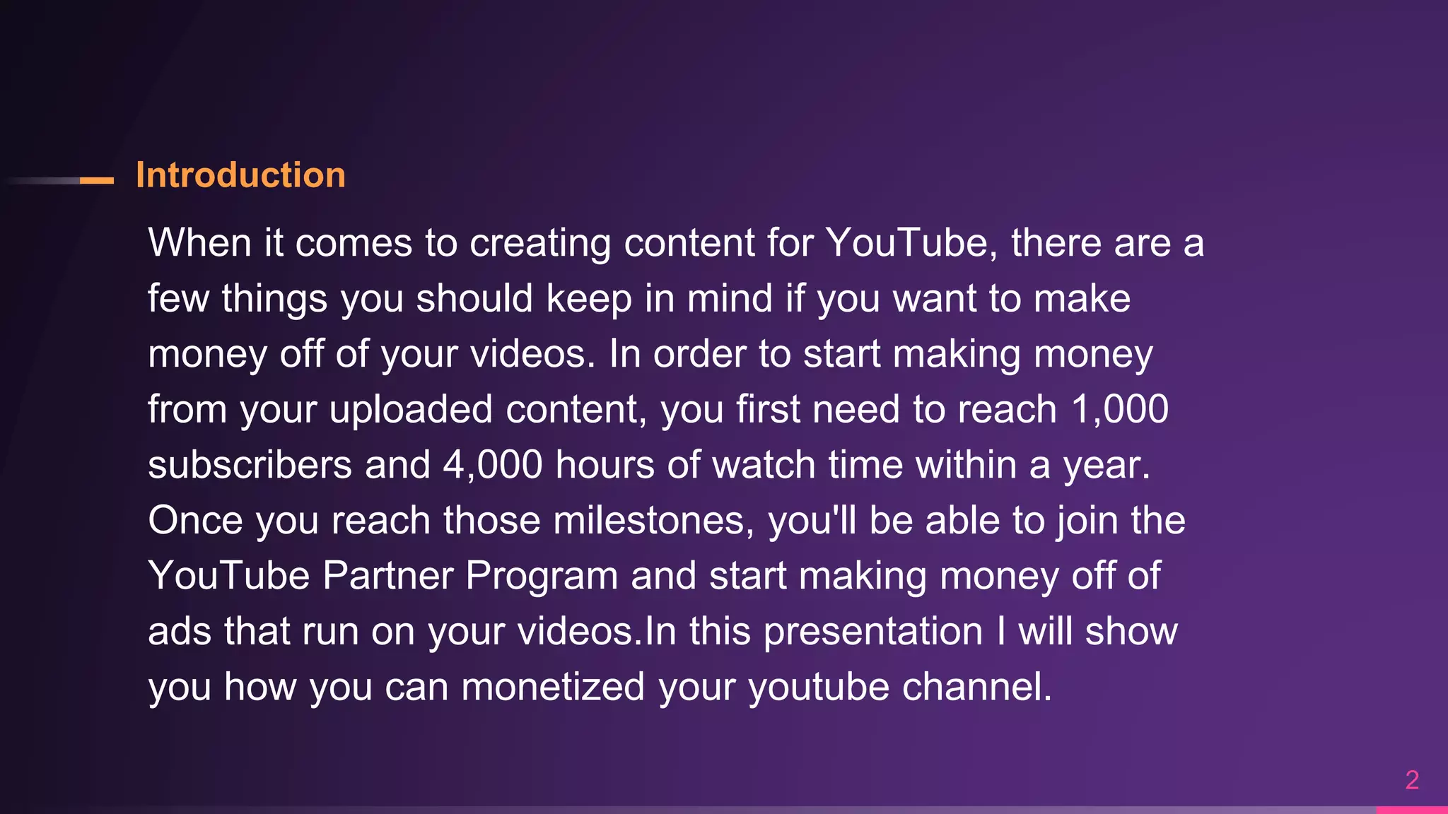 Introduction
When it comes to creating content for YouTube, there are a
few things you should keep in mind if you want to make
money off of your videos. In order to start making money
from your uploaded content, you first need to reach 1,000
subscribers and 4,000 hours of watch time within a year.
Once you reach those milestones, you'll be able to join the
YouTube Partner Program and start making money off of
ads that run on your videos.In this presentation I will show
you how you can monetized your youtube channel.
2
 