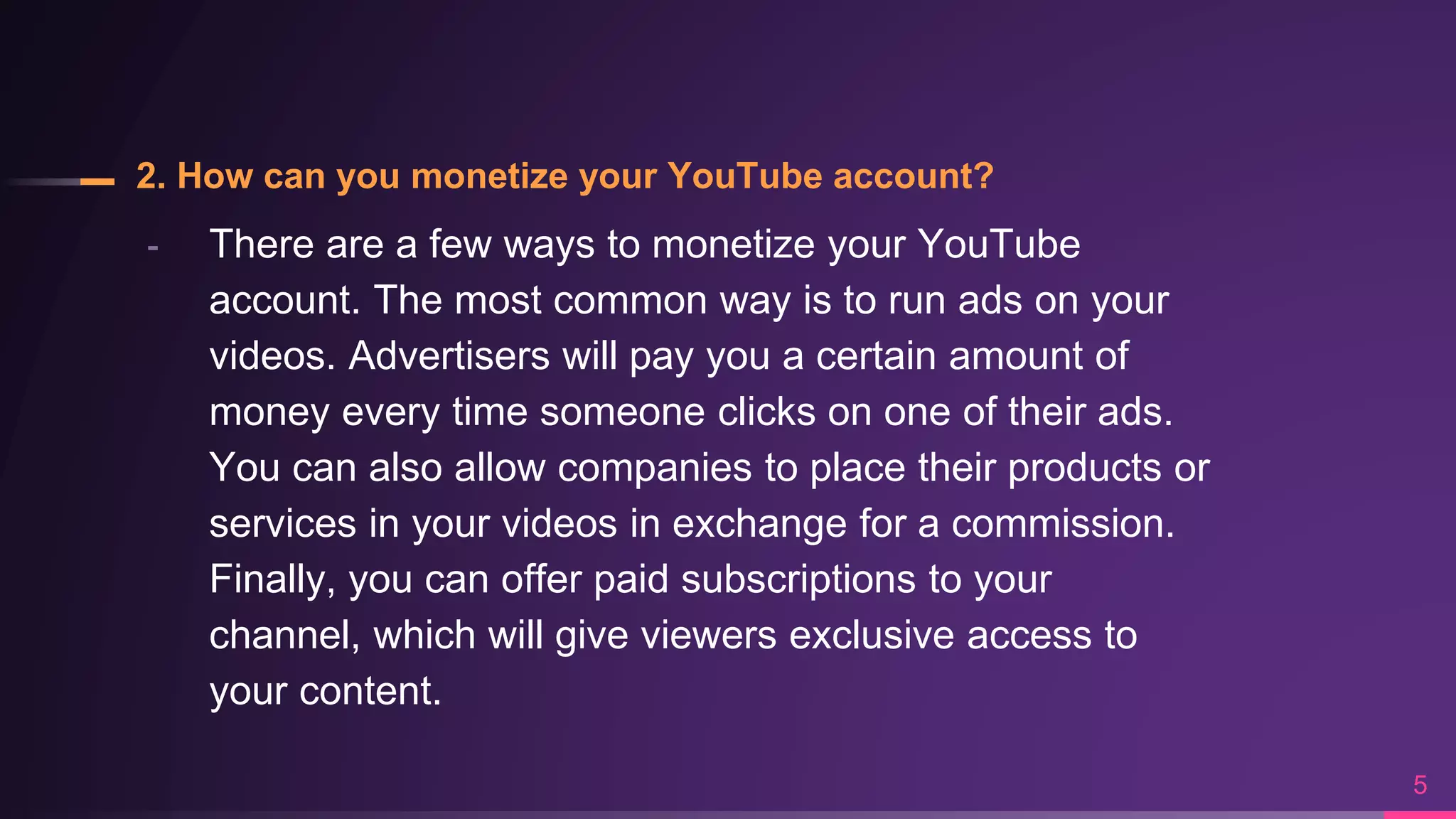 2. How can you monetize your YouTube account?
╸ There are a few ways to monetize your YouTube
account. The most common way is to run ads on your
videos. Advertisers will pay you a certain amount of
money every time someone clicks on one of their ads.
You can also allow companies to place their products or
services in your videos in exchange for a commission.
Finally, you can offer paid subscriptions to your
channel, which will give viewers exclusive access to
your content.
5
 
