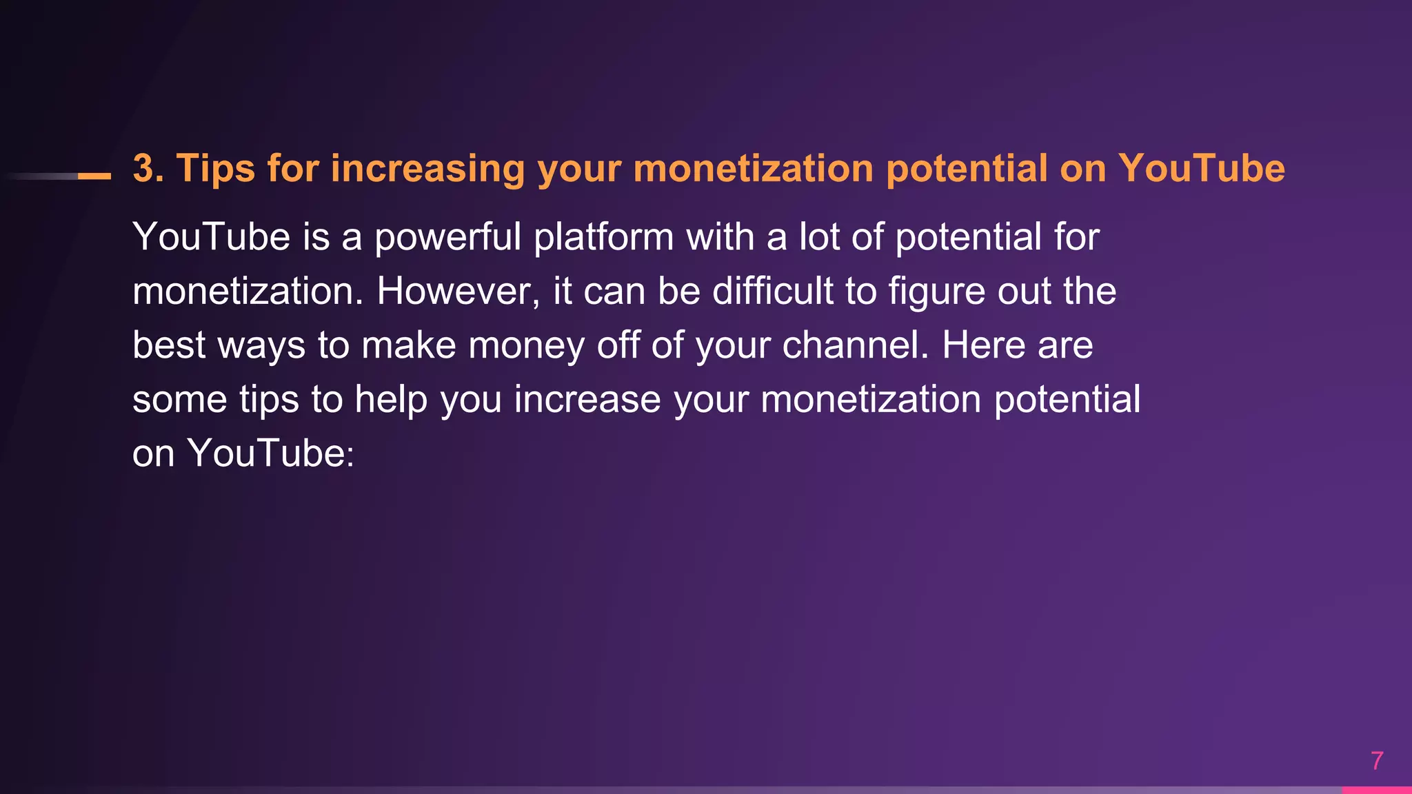 3. Tips for increasing your monetization potential on YouTube
YouTube is a powerful platform with a lot of potential for
monetization. However, it can be difficult to figure out the
best ways to make money off of your channel. Here are
some tips to help you increase your monetization potential
on YouTube:
7
 