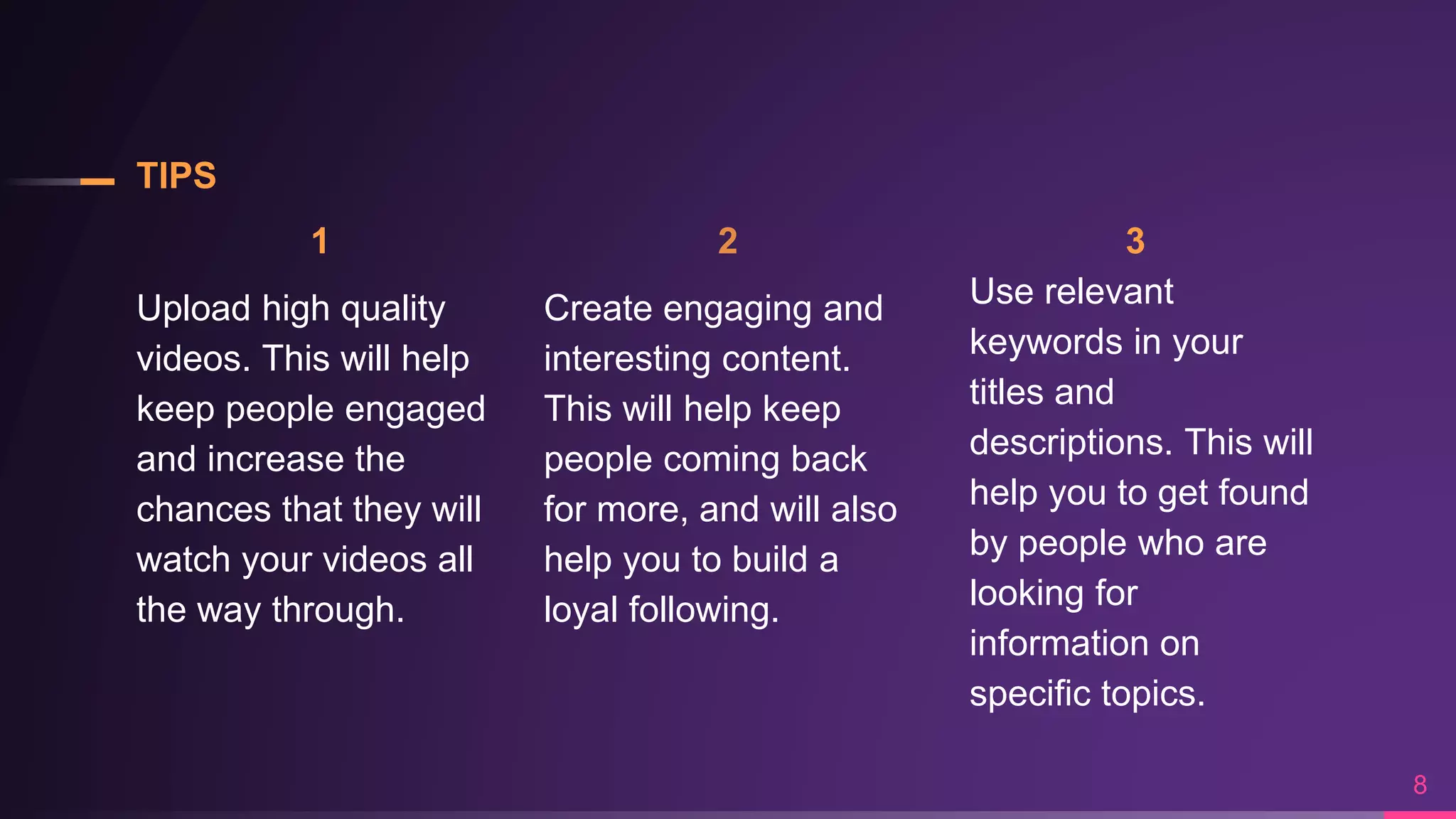 TIPS
1
Upload high quality
videos. This will help
keep people engaged
and increase the
chances that they will
watch your videos all
the way through.
2
Create engaging and
interesting content.
This will help keep
people coming back
for more, and will also
help you to build a
loyal following.
3
Use relevant
keywords in your
titles and
descriptions. This will
help you to get found
by people who are
looking for
information on
specific topics.
8
 