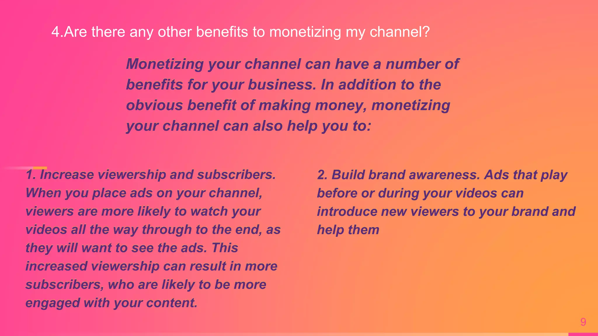 Monetizing your channel can have a number of
benefits for your business. In addition to the
obvious benefit of making money, monetizing
your channel can also help you to:
9
1. Increase viewership and subscribers.
When you place ads on your channel,
viewers are more likely to watch your
videos all the way through to the end, as
they will want to see the ads. This
increased viewership can result in more
subscribers, who are likely to be more
engaged with your content.
2. Build brand awareness. Ads that play
before or during your videos can
introduce new viewers to your brand and
help them
4.Are there any other benefits to monetizing my channel?
 