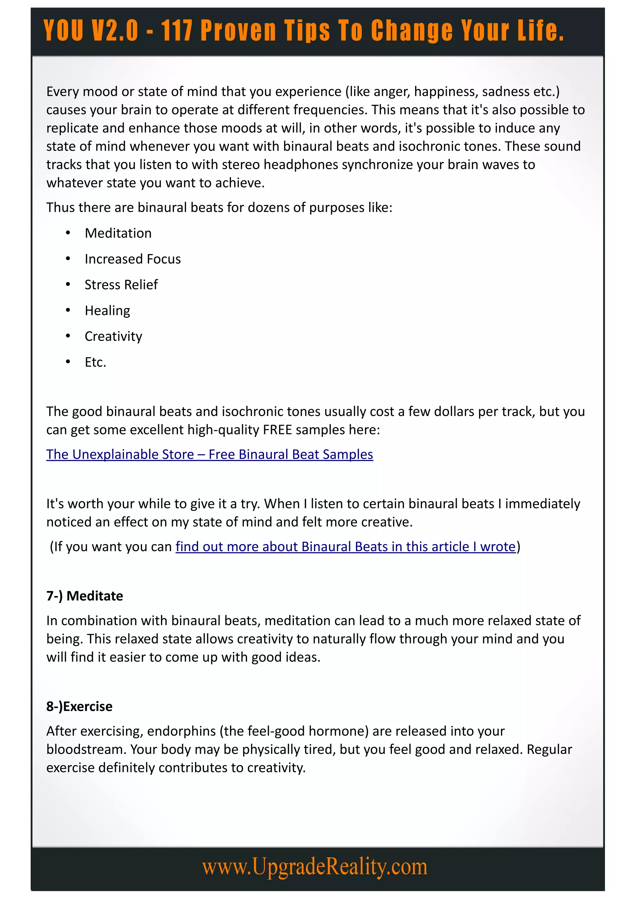 Every mood or state of mind that you experience (like anger, happiness, sadness etc.)
causes your brain to operate at different frequencies. This means that it's also possible to
replicate and enhance those moods at will, in other words, it's possible to induce any
state of mind whenever you want with binaural beats and isochronic tones. These sound
tracks that you listen to with stereo headphones synchronize your brain waves to
whatever state you want to achieve.
Thus there are binaural beats for dozens of purposes like:
   • Meditation
   • Increased Focus
   • Stress Relief
   • Healing
   • Creativity
   • Etc.


The good binaural beats and isochronic tones usually cost a few dollars per track, but you
can get some excellent high-quality FREE samples here:
The Unexplainable Store – Free Binaural Beat Samples


It's worth your while to give it a try. When I listen to certain binaural beats I immediately
noticed an effect on my state of mind and felt more creative.
(If you want you can find out more about Binaural Beats in this article I wrote)


7-) Meditate
In combination with binaural beats, meditation can lead to a much more relaxed state of
being. This relaxed state allows creativity to naturally flow through your mind and you
will find it easier to come up with good ideas.


8-)Exercise
After exercising, endorphins (the feel-good hormone) are released into your
bloodstream. Your body may be physically tired, but you feel good and relaxed. Regular
exercise definitely contributes to creativity.
 