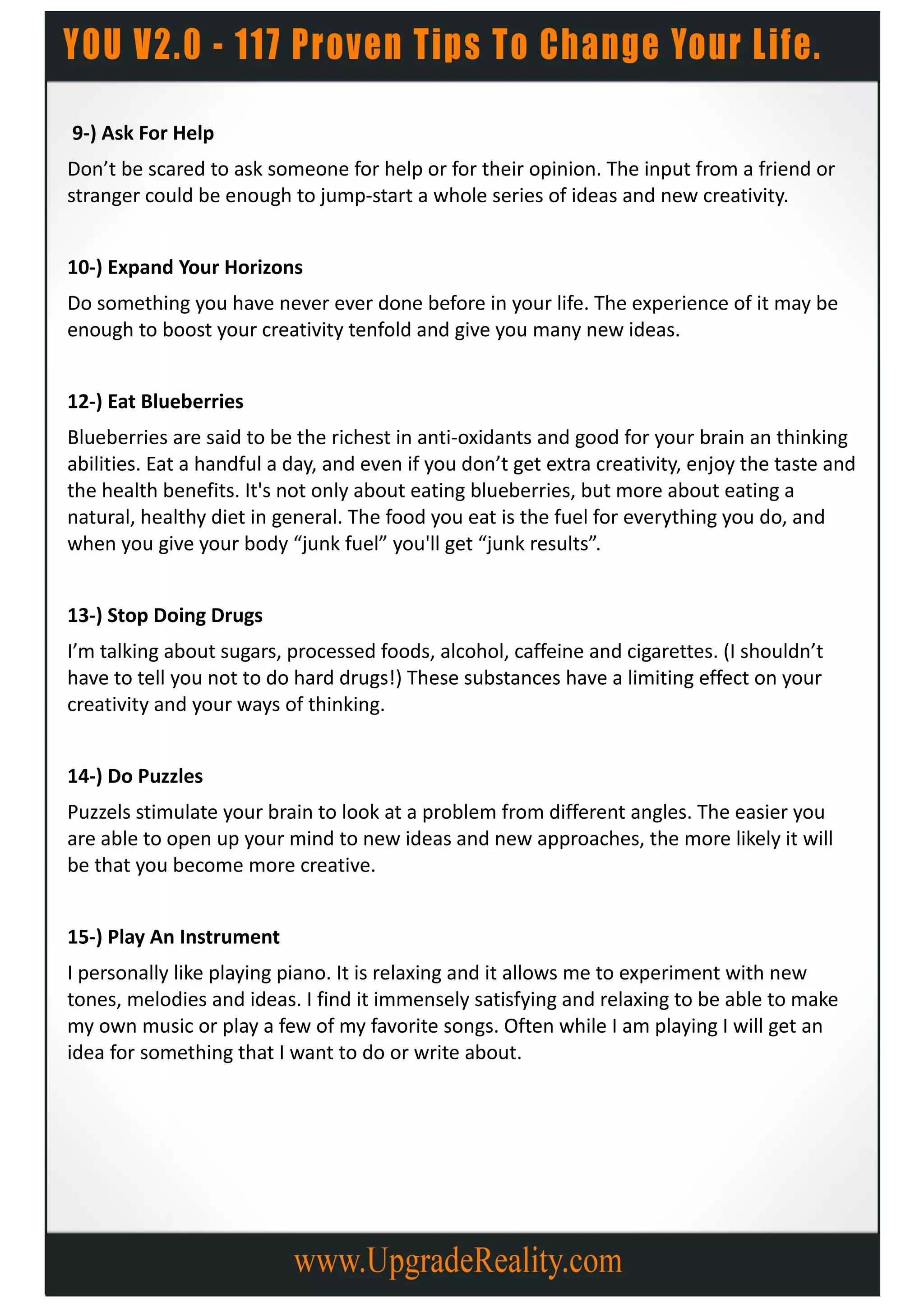 9-) Ask For Help
Don’t be scared to ask someone for help or for their opinion. The input from a friend or
stranger could be enough to jump-start a whole series of ideas and new creativity.


10-) Expand Your Horizons
Do something you have never ever done before in your life. The experience of it may be
enough to boost your creativity tenfold and give you many new ideas.


12-) Eat Blueberries
Blueberries are said to be the richest in anti-oxidants and good for your brain an thinking
abilities. Eat a handful a day, and even if you don’t get extra creativity, enjoy the taste and
the health benefits. It's not only about eating blueberries, but more about eating a
natural, healthy diet in general. The food you eat is the fuel for everything you do, and
when you give your body “junk fuel” you'll get “junk results”.


13-) Stop Doing Drugs
I’m talking about sugars, processed foods, alcohol, caffeine and cigarettes. (I shouldn’t
have to tell you not to do hard drugs!) These substances have a limiting effect on your
creativity and your ways of thinking.


14-) Do Puzzles
Puzzels stimulate your brain to look at a problem from different angles. The easier you
are able to open up your mind to new ideas and new approaches, the more likely it will
be that you become more creative.


15-) Play An Instrument
I personally like playing piano. It is relaxing and it allows me to experiment with new
tones, melodies and ideas. I find it immensely satisfying and relaxing to be able to make
my own music or play a few of my favorite songs. Often while I am playing I will get an
idea for something that I want to do or write about.
 