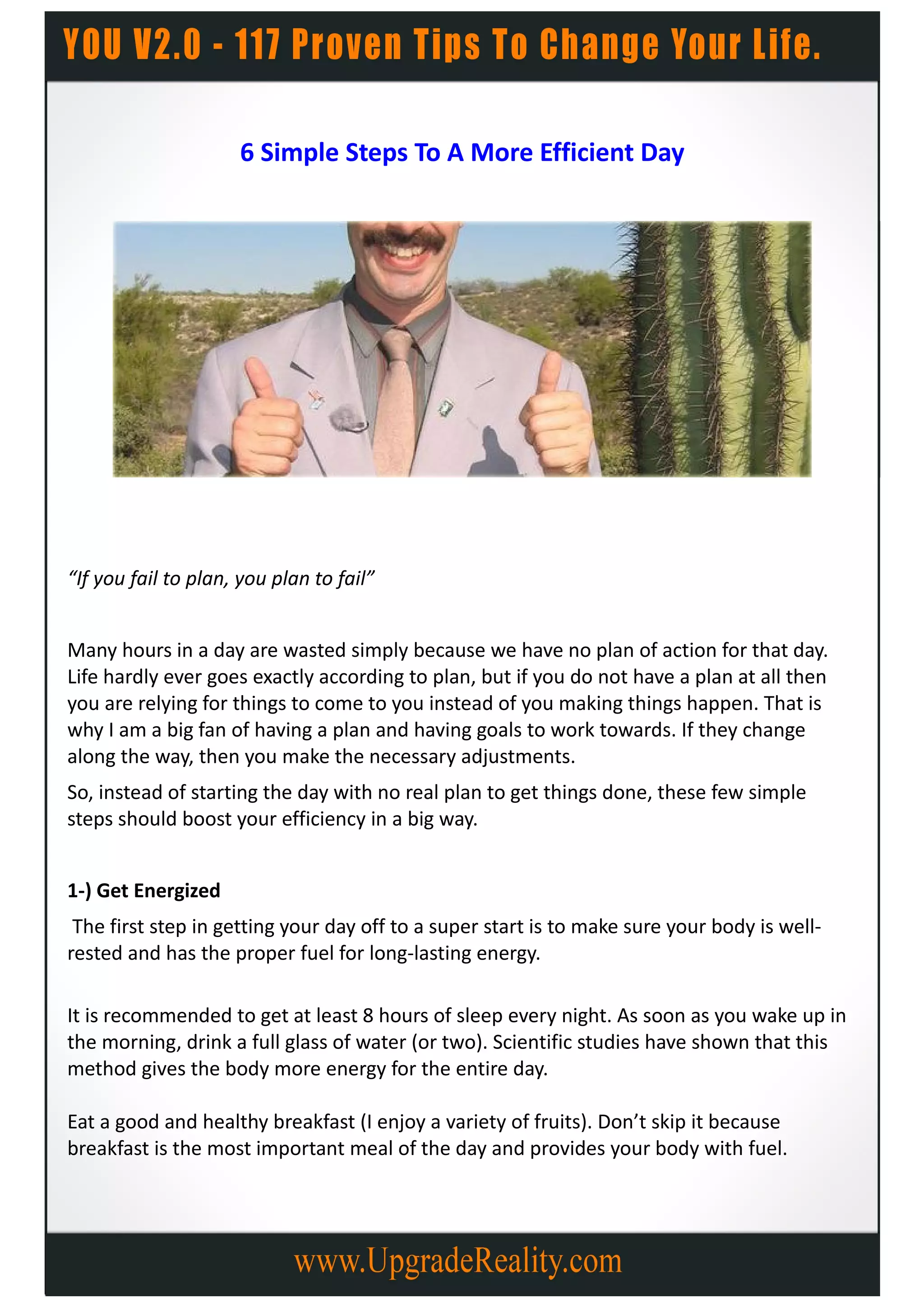 6 Simple Steps To A More Efficient Day




“If you fail to plan, you plan to fail”


Many hours in a day are wasted simply because we have no plan of action for that day.
Life hardly ever goes exactly according to plan, but if you do not have a plan at all then
you are relying for things to come to you instead of you making things happen. That is
why I am a big fan of having a plan and having goals to work towards. If they change
along the way, then you make the necessary adjustments.
So, instead of starting the day with no real plan to get things done, these few simple
steps should boost your efficiency in a big way.


1-) Get Energized
 The first step in getting your day off to a super start is to make sure your body is well-
rested and has the proper fuel for long-lasting energy.

It is recommended to get at least 8 hours of sleep every night. As soon as you wake up in
the morning, drink a full glass of water (or two). Scientific studies have shown that this
method gives the body more energy for the entire day.

Eat a good and healthy breakfast (I enjoy a variety of fruits). Don’t skip it because
breakfast is the most important meal of the day and provides your body with fuel.
 