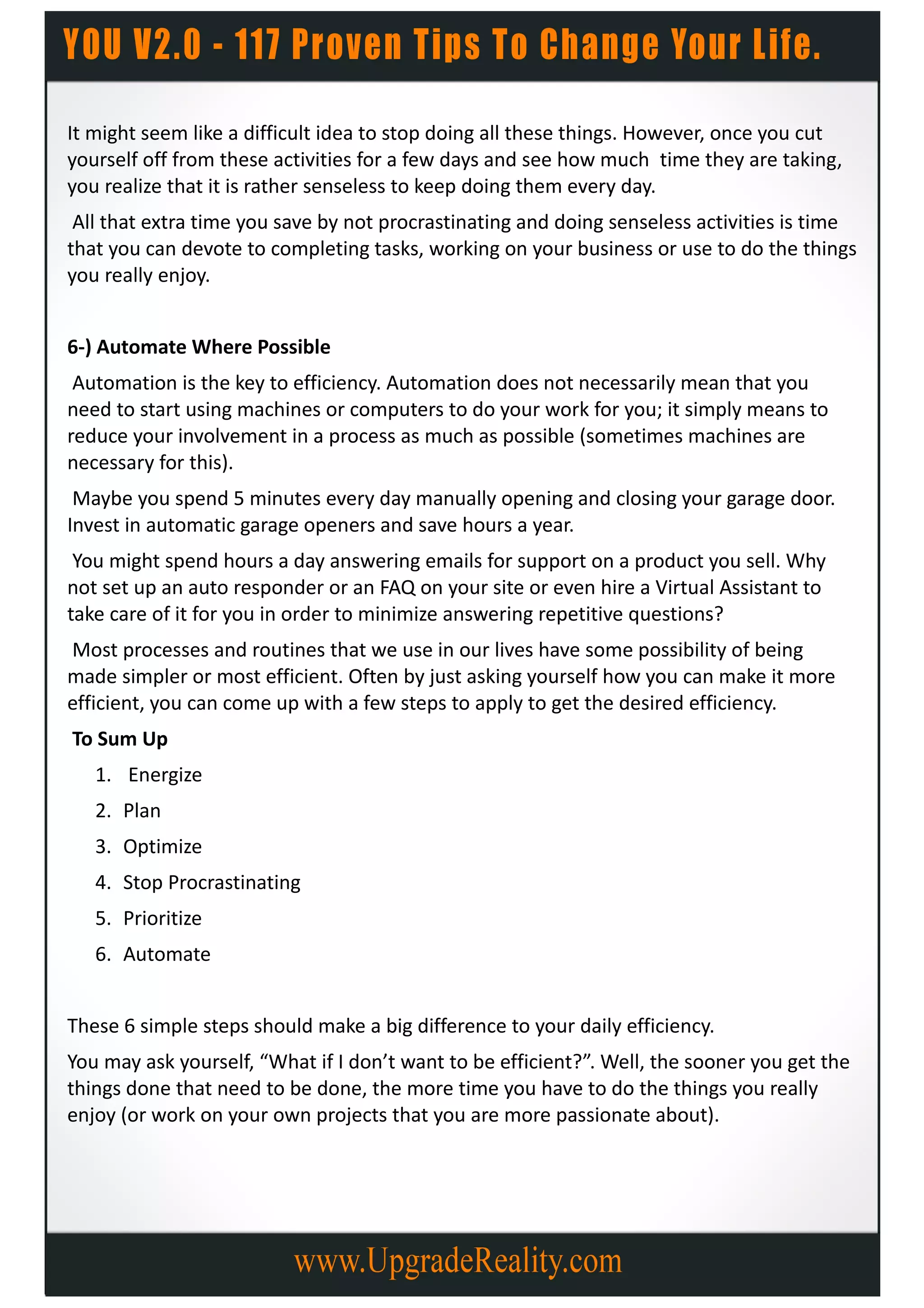 It might seem like a difficult idea to stop doing all these things. However, once you cut
yourself off from these activities for a few days and see how much time they are taking,
you realize that it is rather senseless to keep doing them every day.
 All that extra time you save by not procrastinating and doing senseless activities is time
that you can devote to completing tasks, working on your business or use to do the things
you really enjoy.


6-) Automate Where Possible
 Automation is the key to efficiency. Automation does not necessarily mean that you
need to start using machines or computers to do your work for you; it simply means to
reduce your involvement in a process as much as possible (sometimes machines are
necessary for this).
 Maybe you spend 5 minutes every day manually opening and closing your garage door.
Invest in automatic garage openers and save hours a year.
 You might spend hours a day answering emails for support on a product you sell. Why
not set up an auto responder or an FAQ on your site or even hire a Virtual Assistant to
take care of it for you in order to minimize answering repetitive questions?
Most processes and routines that we use in our lives have some possibility of being
made simpler or most efficient. Often by just asking yourself how you can make it more
efficient, you can come up with a few steps to apply to get the desired efficiency.
To Sum Up
   1. Energize
   2. Plan
   3. Optimize
   4. Stop Procrastinating
   5. Prioritize
   6. Automate


These 6 simple steps should make a big difference to your daily efficiency.
You may ask yourself, “What if I don’t want to be efficient?”. Well, the sooner you get the
things done that need to be done, the more time you have to do the things you really
enjoy (or work on your own projects that you are more passionate about).
 
