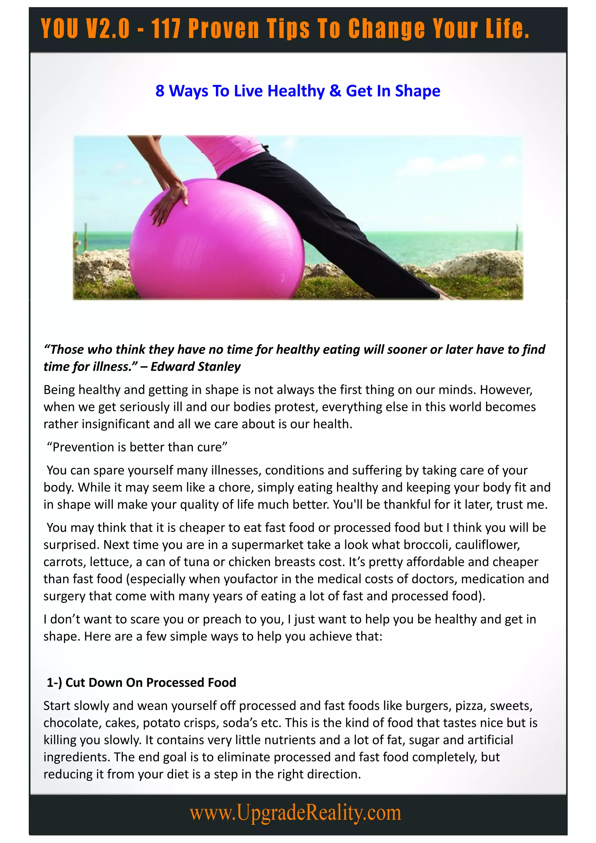 8 Ways To Live Healthy & Get In Shape




“Those who think they have no time for healthy eating will sooner or later have to find
time for illness.” – Edward Stanley
Being healthy and getting in shape is not always the first thing on our minds. However,
when we get seriously ill and our bodies protest, everything else in this world becomes
rather insignificant and all we care about is our health.
“Prevention is better than cure”
 You can spare yourself many illnesses, conditions and suffering by taking care of your
body. While it may seem like a chore, simply eating healthy and keeping your body fit and
in shape will make your quality of life much better. You'll be thankful for it later, trust me.
 You may think that it is cheaper to eat fast food or processed food but I think you will be
surprised. Next time you are in a supermarket take a look what broccoli, cauliflower,
carrots, lettuce, a can of tuna or chicken breasts cost. It’s pretty affordable and cheaper
than fast food (especially when youfactor in the medical costs of doctors, medication and
surgery that come with many years of eating a lot of fast and processed food).
I don’t want to scare you or preach to you, I just want to help you be healthy and get in
shape. Here are a few simple ways to help you achieve that:


1-) Cut Down On Processed Food
Start slowly and wean yourself off processed and fast foods like burgers, pizza, sweets,
chocolate, cakes, potato crisps, soda’s etc. This is the kind of food that tastes nice but is
killing you slowly. It contains very little nutrients and a lot of fat, sugar and artificial
ingredients. The end goal is to eliminate processed and fast food completely, but
reducing it from your diet is a step in the right direction.
 
