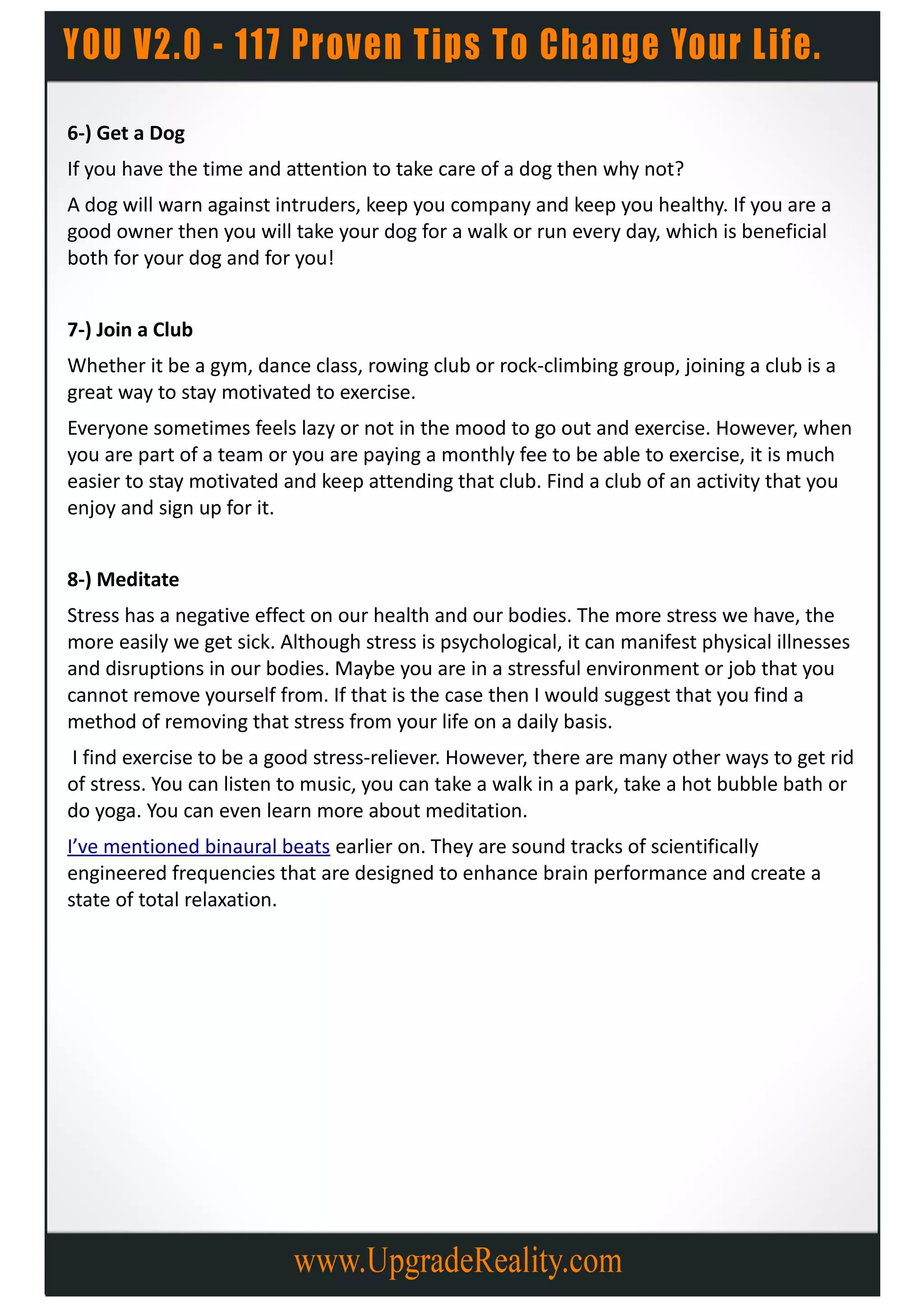 6-) Get a Dog
If you have the time and attention to take care of a dog then why not?
A dog will warn against intruders, keep you company and keep you healthy. If you are a
good owner then you will take your dog for a walk or run every day, which is beneficial
both for your dog and for you!


7-) Join a Club
Whether it be a gym, dance class, rowing club or rock-climbing group, joining a club is a
great way to stay motivated to exercise.
Everyone sometimes feels lazy or not in the mood to go out and exercise. However, when
you are part of a team or you are paying a monthly fee to be able to exercise, it is much
easier to stay motivated and keep attending that club. Find a club of an activity that you
enjoy and sign up for it.


8-) Meditate
Stress has a negative effect on our health and our bodies. The more stress we have, the
more easily we get sick. Although stress is psychological, it can manifest physical illnesses
and disruptions in our bodies. Maybe you are in a stressful environment or job that you
cannot remove yourself from. If that is the case then I would suggest that you find a
method of removing that stress from your life on a daily basis.
I find exercise to be a good stress-reliever. However, there are many other ways to get rid
of stress. You can listen to music, you can take a walk in a park, take a hot bubble bath or
do yoga. You can even learn more about meditation.
I’ve mentioned binaural beats earlier on. They are sound tracks of scientifically
engineered frequencies that are designed to enhance brain performance and create a
state of total relaxation.
 