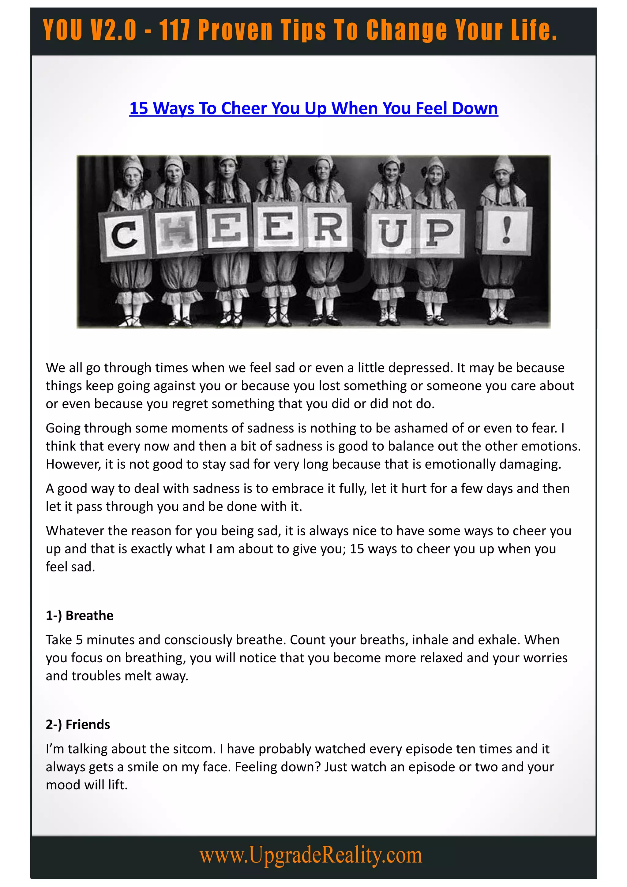 15 Ways To Cheer You Up When You Feel Down




We all go through times when we feel sad or even a little depressed. It may be because
things keep going against you or because you lost something or someone you care about
or even because you regret something that you did or did not do.
Going through some moments of sadness is nothing to be ashamed of or even to fear. I
think that every now and then a bit of sadness is good to balance out the other emotions.
However, it is not good to stay sad for very long because that is emotionally damaging.
A good way to deal with sadness is to embrace it fully, let it hurt for a few days and then
let it pass through you and be done with it.
Whatever the reason for you being sad, it is always nice to have some ways to cheer you
up and that is exactly what I am about to give you; 15 ways to cheer you up when you
feel sad.


1-) Breathe
Take 5 minutes and consciously breathe. Count your breaths, inhale and exhale. When
you focus on breathing, you will notice that you become more relaxed and your worries
and troubles melt away.


2-) Friends
I’m talking about the sitcom. I have probably watched every episode ten times and it
always gets a smile on my face. Feeling down? Just watch an episode or two and your
mood will lift.
 