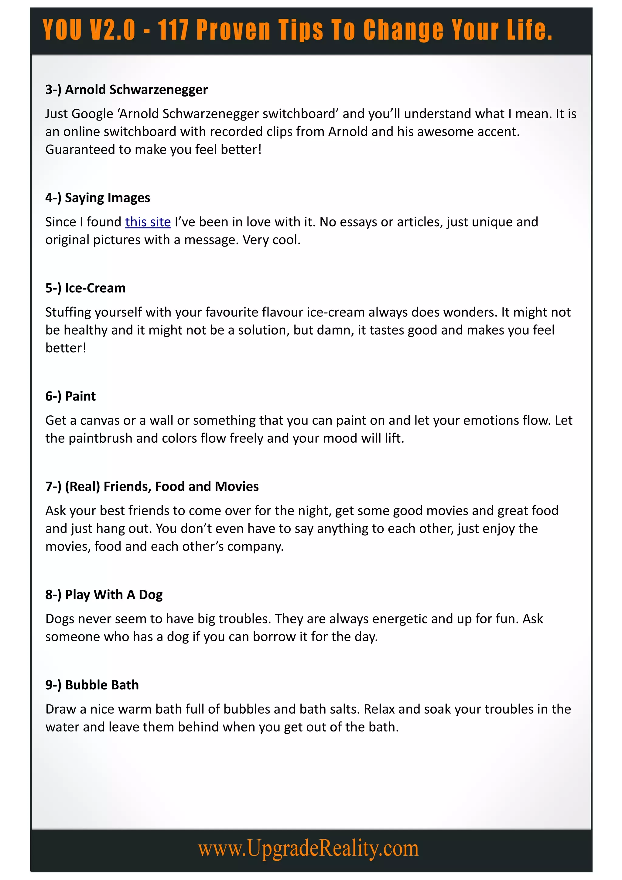 3-) Arnold Schwarzenegger
Just Google ‘Arnold Schwarzenegger switchboard’ and you’ll understand what I mean. It is
an online switchboard with recorded clips from Arnold and his awesome accent.
Guaranteed to make you feel better!


4-) Saying Images
Since I found this site I’ve been in love with it. No essays or articles, just unique and
original pictures with a message. Very cool.


5-) Ice-Cream
Stuffing yourself with your favourite flavour ice-cream always does wonders. It might not
be healthy and it might not be a solution, but damn, it tastes good and makes you feel
better!


6-) Paint
Get a canvas or a wall or something that you can paint on and let your emotions flow. Let
the paintbrush and colors flow freely and your mood will lift.


7-) (Real) Friends, Food and Movies
Ask your best friends to come over for the night, get some good movies and great food
and just hang out. You don’t even have to say anything to each other, just enjoy the
movies, food and each other’s company.


8-) Play With A Dog
Dogs never seem to have big troubles. They are always energetic and up for fun. Ask
someone who has a dog if you can borrow it for the day.


9-) Bubble Bath
Draw a nice warm bath full of bubbles and bath salts. Relax and soak your troubles in the
water and leave them behind when you get out of the bath.
 