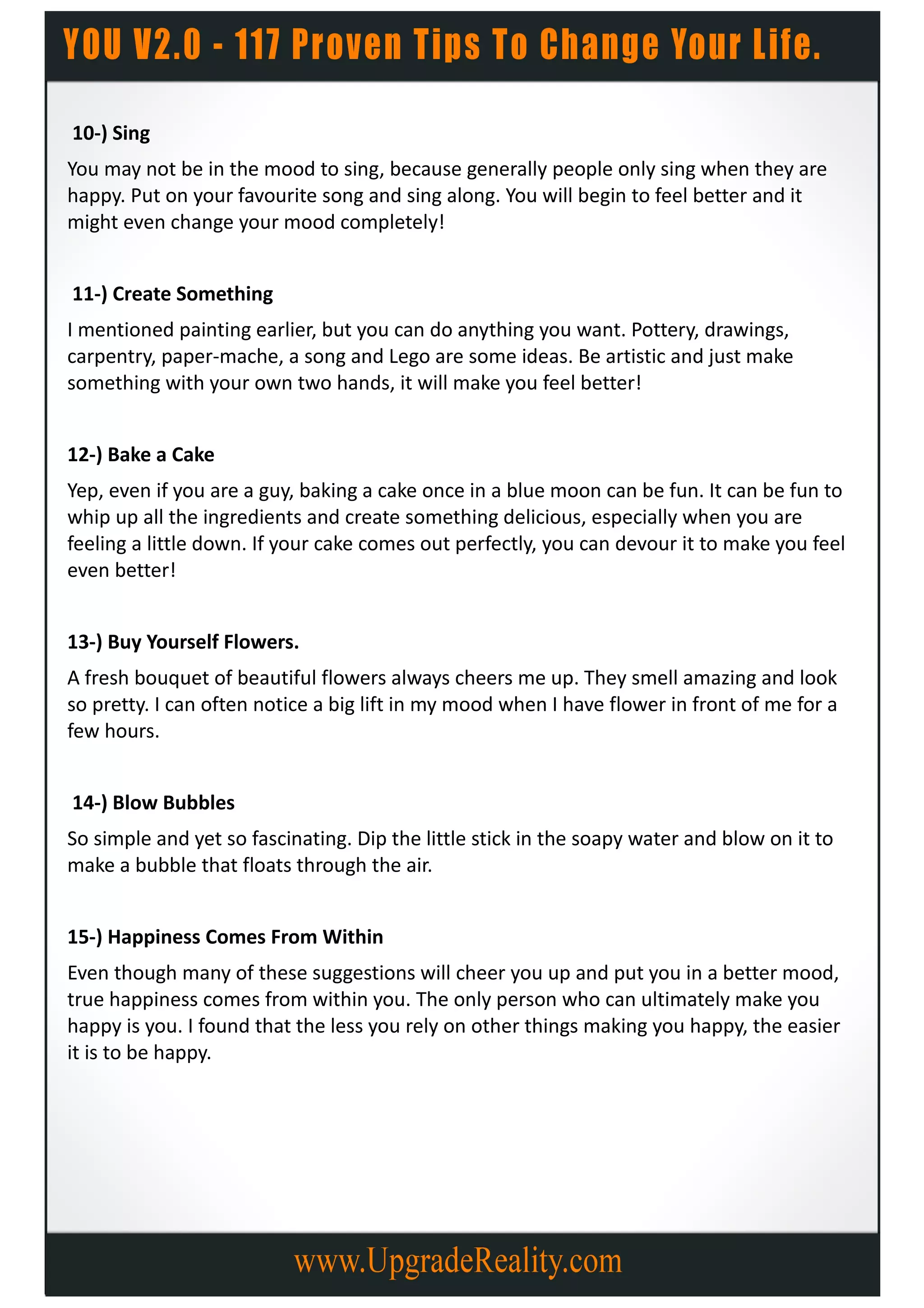 10-) Sing
You may not be in the mood to sing, because generally people only sing when they are
happy. Put on your favourite song and sing along. You will begin to feel better and it
might even change your mood completely!


11-) Create Something
I mentioned painting earlier, but you can do anything you want. Pottery, drawings,
carpentry, paper-mache, a song and Lego are some ideas. Be artistic and just make
something with your own two hands, it will make you feel better!


12-) Bake a Cake
Yep, even if you are a guy, baking a cake once in a blue moon can be fun. It can be fun to
whip up all the ingredients and create something delicious, especially when you are
feeling a little down. If your cake comes out perfectly, you can devour it to make you feel
even better!


13-) Buy Yourself Flowers.
A fresh bouquet of beautiful flowers always cheers me up. They smell amazing and look
so pretty. I can often notice a big lift in my mood when I have flower in front of me for a
few hours.


14-) Blow Bubbles
So simple and yet so fascinating. Dip the little stick in the soapy water and blow on it to
make a bubble that floats through the air.


15-) Happiness Comes From Within
Even though many of these suggestions will cheer you up and put you in a better mood,
true happiness comes from within you. The only person who can ultimately make you
happy is you. I found that the less you rely on other things making you happy, the easier
it is to be happy.
 