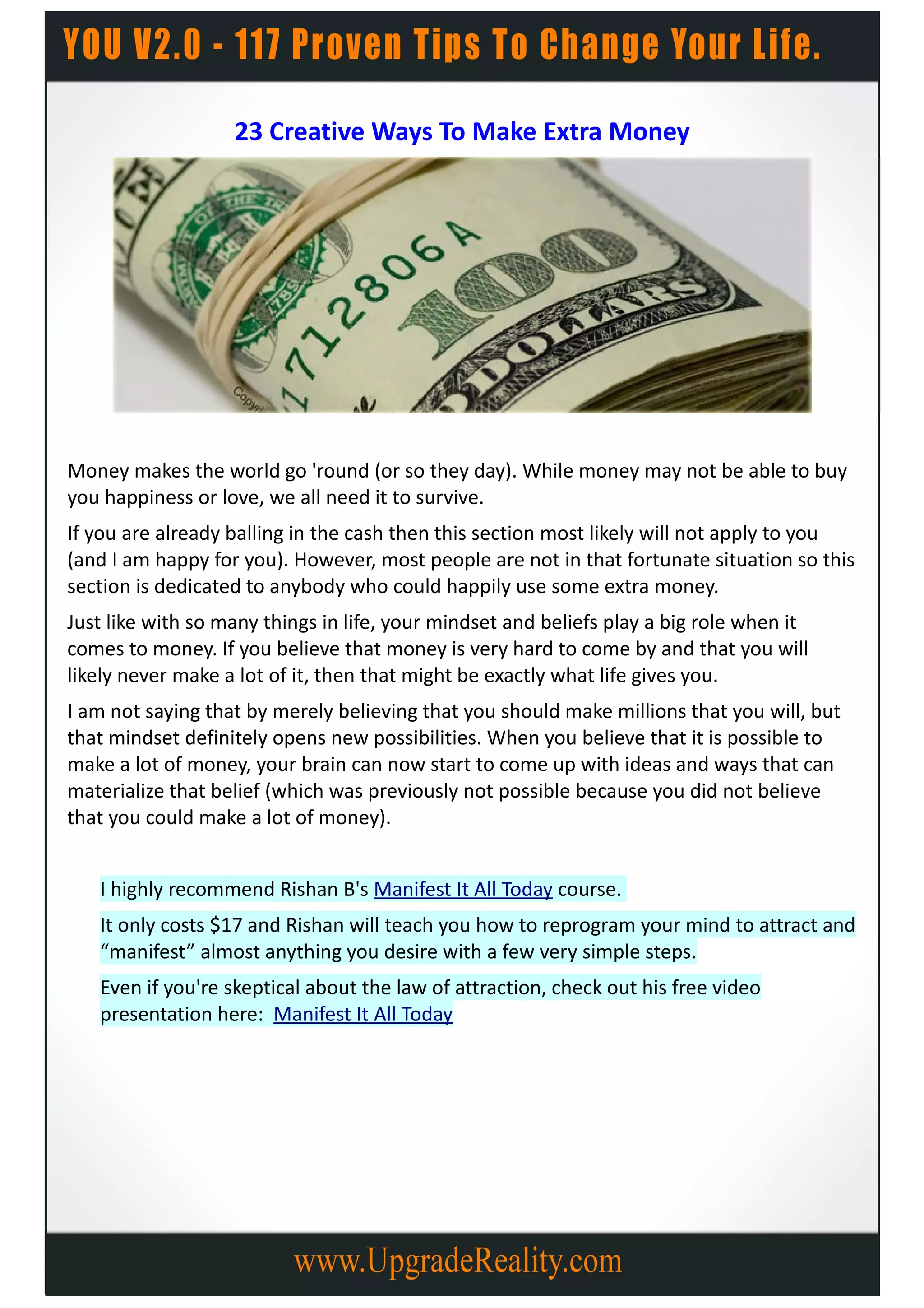 23 Creative Ways To Make Extra Money




Money makes the world go 'round (or so they day). While money may not be able to buy
you happiness or love, we all need it to survive.
If you are already balling in the cash then this section most likely will not apply to you
(and I am happy for you). However, most people are not in that fortunate situation so this
section is dedicated to anybody who could happily use some extra money.
Just like with so many things in life, your mindset and beliefs play a big role when it
comes to money. If you believe that money is very hard to come by and that you will
likely never make a lot of it, then that might be exactly what life gives you.
I am not saying that by merely believing that you should make millions that you will, but
that mindset definitely opens new possibilities. When you believe that it is possible to
make a lot of money, your brain can now start to come up with ideas and ways that can
materialize that belief (which was previously not possible because you did not believe
that you could make a lot of money).


   I highly recommend Rishan B's Manifest It All Today course.
   It only costs $17 and Rishan will teach you how to reprogram your mind to attract and
   “manifest” almost anything you desire with a few very simple steps.
   Even if you're skeptical about the law of attraction, check out his free video
   presentation here: Manifest It All Today
 