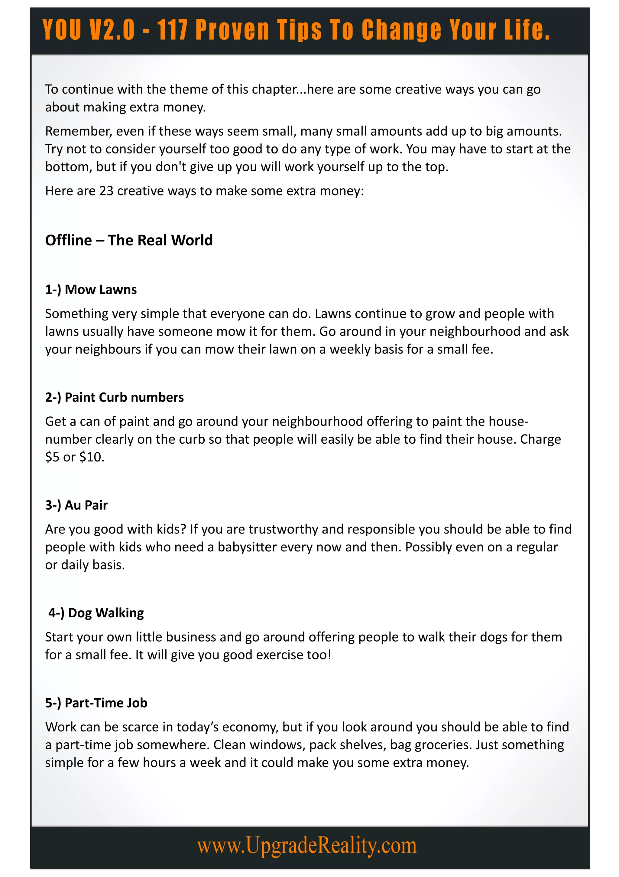 To continue with the theme of this chapter...here are some creative ways you can go
about making extra money.
Remember, even if these ways seem small, many small amounts add up to big amounts.
Try not to consider yourself too good to do any type of work. You may have to start at the
bottom, but if you don't give up you will work yourself up to the top.
Here are 23 creative ways to make some extra money:


Offline – The Real World

1-) Mow Lawns
Something very simple that everyone can do. Lawns continue to grow and people with
lawns usually have someone mow it for them. Go around in your neighbourhood and ask
your neighbours if you can mow their lawn on a weekly basis for a small fee.


2-) Paint Curb numbers
Get a can of paint and go around your neighbourhood offering to paint the house-
number clearly on the curb so that people will easily be able to find their house. Charge
$5 or $10.


3-) Au Pair
Are you good with kids? If you are trustworthy and responsible you should be able to find
people with kids who need a babysitter every now and then. Possibly even on a regular
or daily basis.


4-) Dog Walking
Start your own little business and go around offering people to walk their dogs for them
for a small fee. It will give you good exercise too!


5-) Part-Time Job
Work can be scarce in today’s economy, but if you look around you should be able to find
a part-time job somewhere. Clean windows, pack shelves, bag groceries. Just something
simple for a few hours a week and it could make you some extra money.
 