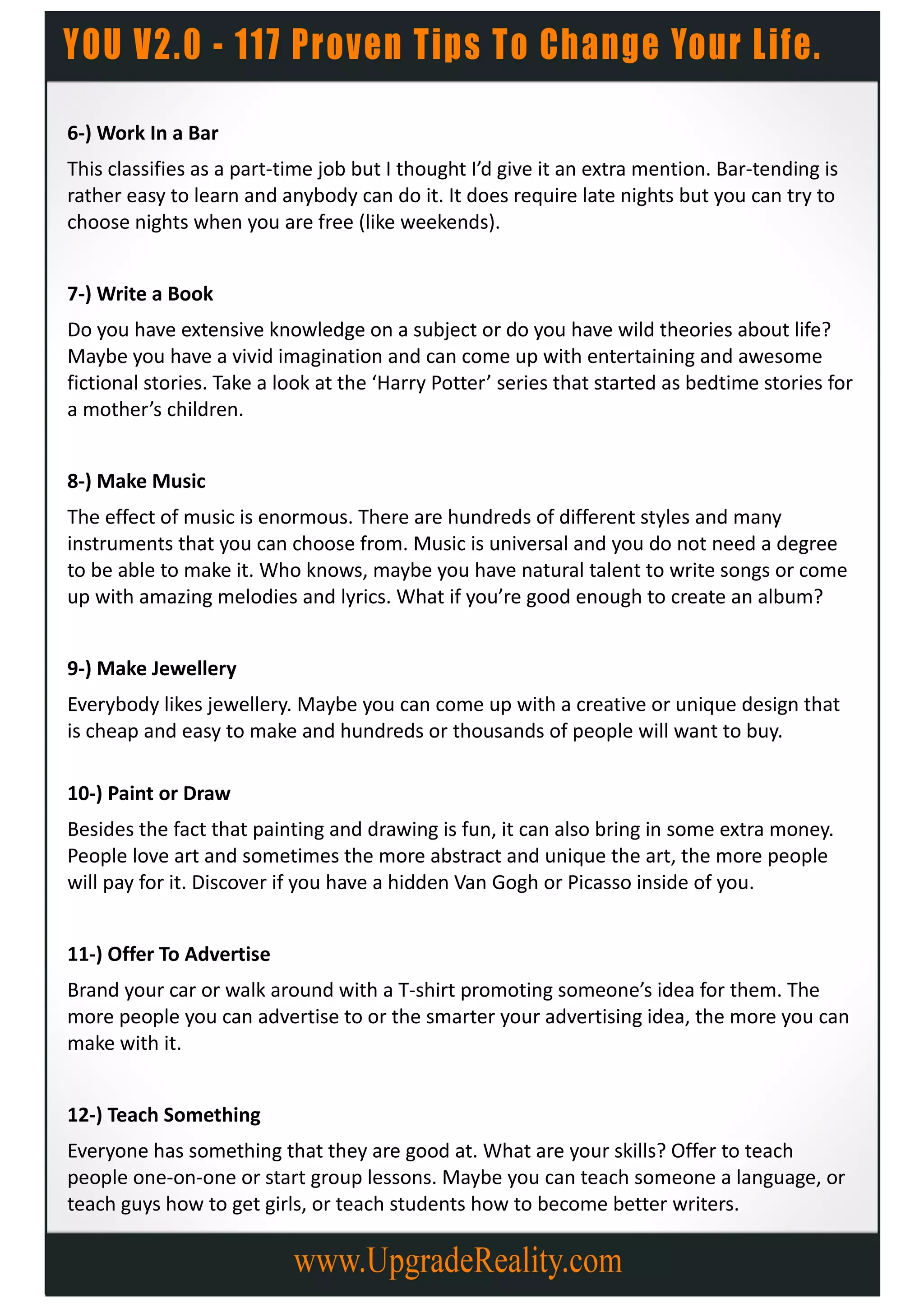 6-) Work In a Bar
This classifies as a part-time job but I thought I’d give it an extra mention. Bar-tending is
rather easy to learn and anybody can do it. It does require late nights but you can try to
choose nights when you are free (like weekends).


7-) Write a Book
Do you have extensive knowledge on a subject or do you have wild theories about life?
Maybe you have a vivid imagination and can come up with entertaining and awesome
fictional stories. Take a look at the ‘Harry Potter’ series that started as bedtime stories for
a mother’s children.


8-) Make Music
The effect of music is enormous. There are hundreds of different styles and many
instruments that you can choose from. Music is universal and you do not need a degree
to be able to make it. Who knows, maybe you have natural talent to write songs or come
up with amazing melodies and lyrics. What if you’re good enough to create an album?


9-) Make Jewellery
Everybody likes jewellery. Maybe you can come up with a creative or unique design that
is cheap and easy to make and hundreds or thousands of people will want to buy.

10-) Paint or Draw
Besides the fact that painting and drawing is fun, it can also bring in some extra money.
People love art and sometimes the more abstract and unique the art, the more people
will pay for it. Discover if you have a hidden Van Gogh or Picasso inside of you.


11-) Offer To Advertise
Brand your car or walk around with a T-shirt promoting someone’s idea for them. The
more people you can advertise to or the smarter your advertising idea, the more you can
make with it.


12-) Teach Something
Everyone has something that they are good at. What are your skills? Offer to teach
people one-on-one or start group lessons. Maybe you can teach someone a language, or
teach guys how to get girls, or teach students how to become better writers.
 