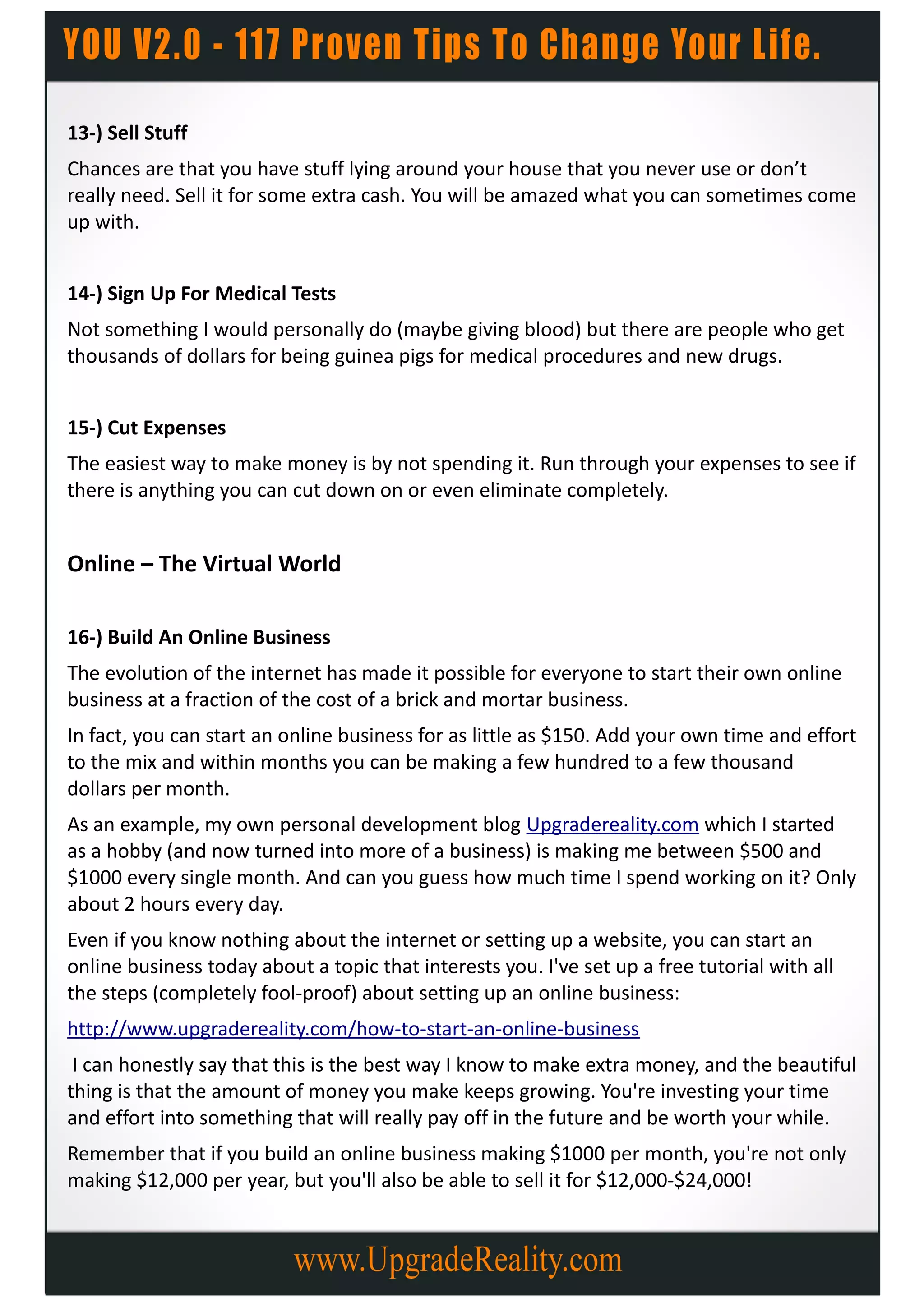 13-) Sell Stuff
Chances are that you have stuff lying around your house that you never use or don’t
really need. Sell it for some extra cash. You will be amazed what you can sometimes come
up with.


14-) Sign Up For Medical Tests
Not something I would personally do (maybe giving blood) but there are people who get
thousands of dollars for being guinea pigs for medical procedures and new drugs.


15-) Cut Expenses
The easiest way to make money is by not spending it. Run through your expenses to see if
there is anything you can cut down on or even eliminate completely.


Online – The Virtual World

16-) Build An Online Business
The evolution of the internet has made it possible for everyone to start their own online
business at a fraction of the cost of a brick and mortar business.
In fact, you can start an online business for as little as $150. Add your own time and effort
to the mix and within months you can be making a few hundred to a few thousand
dollars per month.
As an example, my own personal development blog Upgradereality.com which I started
as a hobby (and now turned into more of a business) is making me between $500 and
$1000 every single month. And can you guess how much time I spend working on it? Only
about 2 hours every day.
Even if you know nothing about the internet or setting up a website, you can start an
online business today about a topic that interests you. I've set up a free tutorial with all
the steps (completely fool-proof) about setting up an online business:
http://www.upgradereality.com/how-to-start-an-online-business
 I can honestly say that this is the best way I know to make extra money, and the beautiful
thing is that the amount of money you make keeps growing. You're investing your time
and effort into something that will really pay off in the future and be worth your while.
Remember that if you build an online business making $1000 per month, you're not only
making $12,000 per year, but you'll also be able to sell it for $12,000-$24,000!
 